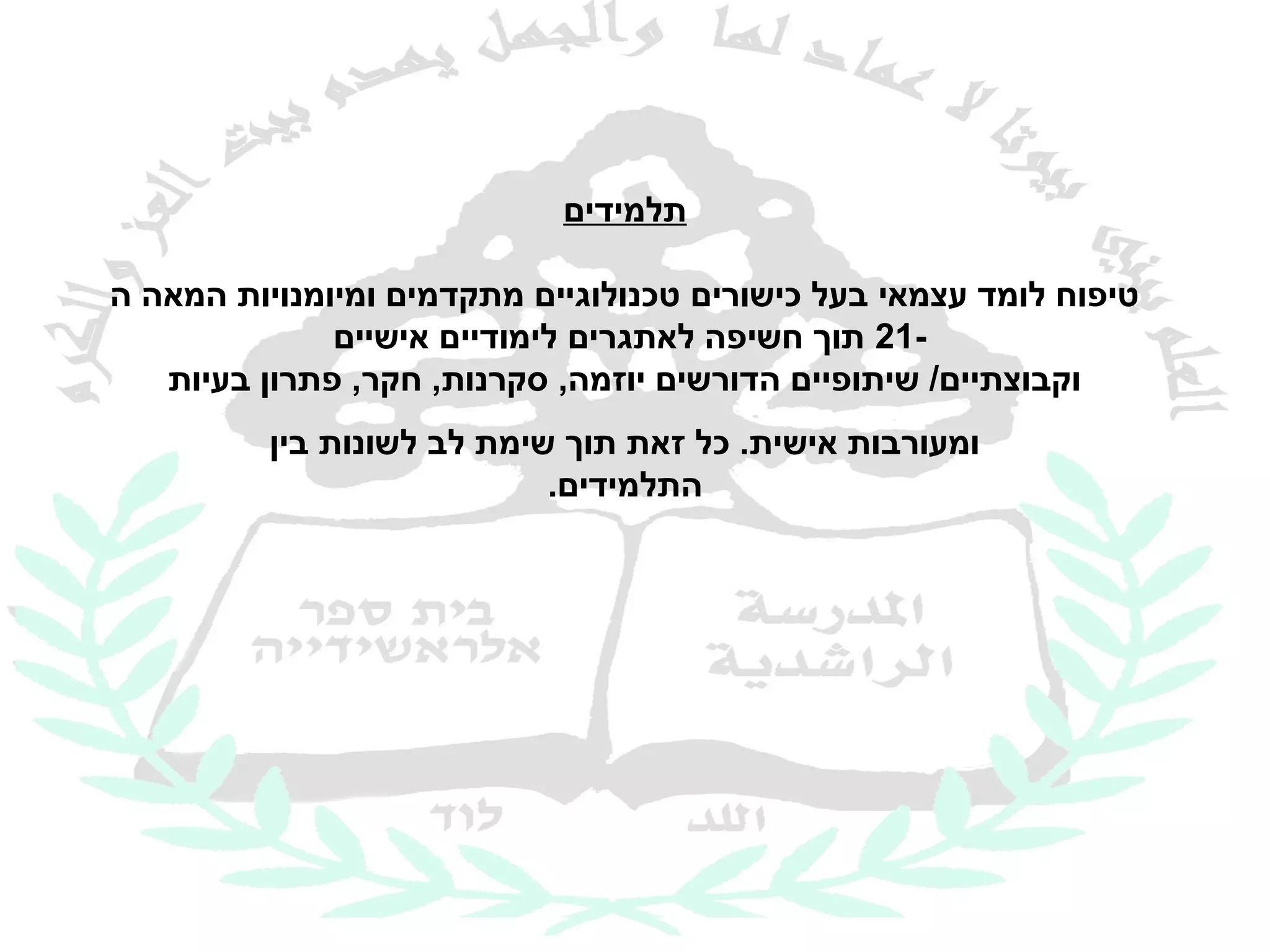 ‫תלמידים‬

‫טיפוח לומד עצמאי בעל כישורים טכנולוגיים מתקדמים ומיומנויות המאה ה‬
              ‫-12 תוך חשיפה לאתגרים לימודיים אישיים‬
   ‫וקבוצתיים/ שיתופיים הדורשים יוזמה, סקרנות, חקר, פתרון בעיות‬
          ‫ומעורבות אישית. כל זאת תוך שימת לב לשונות בין‬
                            ‫התלמידים.‬
 
