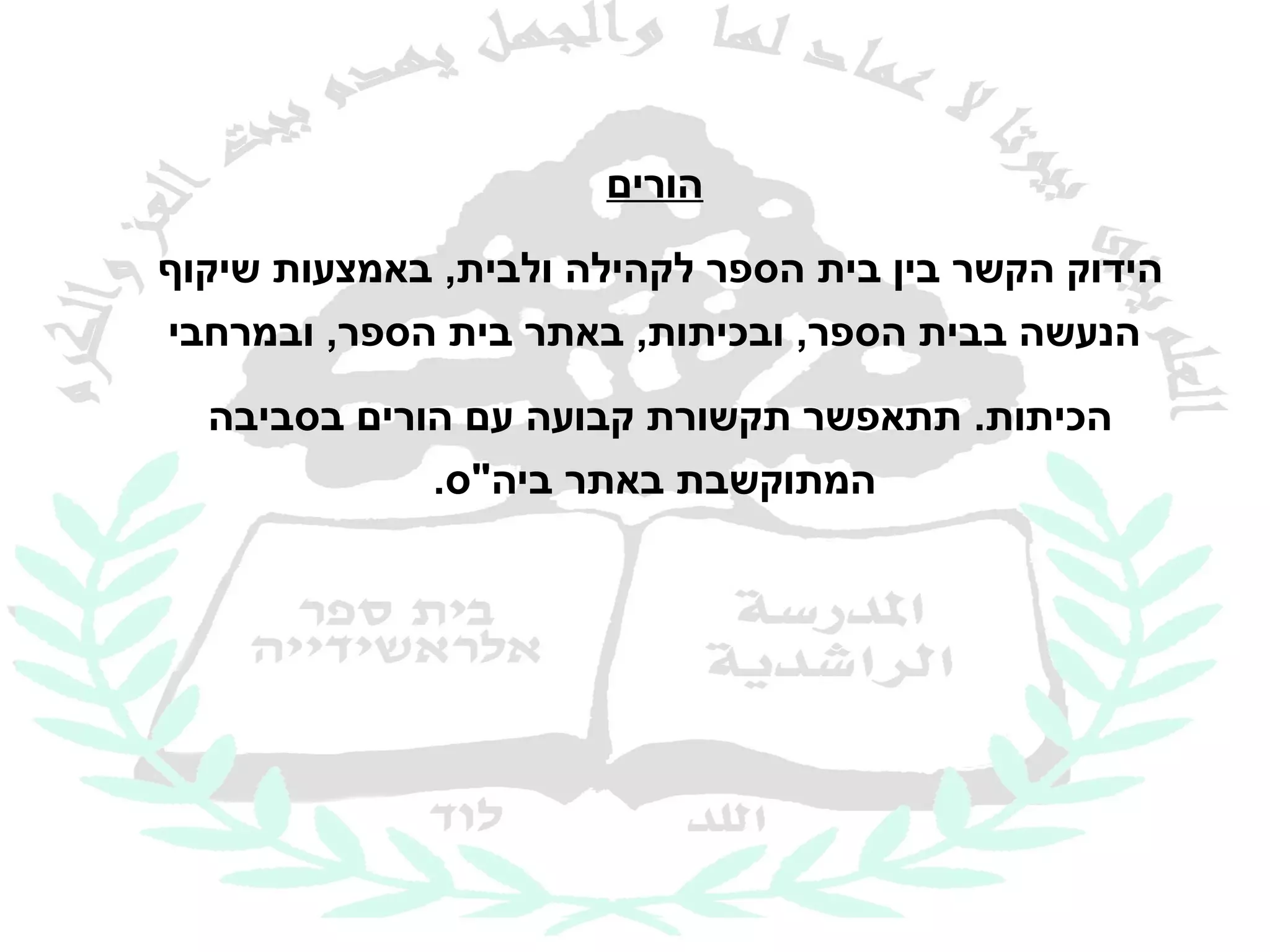 ‫הורים‬

‫הידוק הקשר בין בית הספר לקהילה ולבית, באמצעות שיקוף‬
‫הנעשה בבית הספר, ובכיתות, באתר בית הספר, ובמרחבי‬
  ‫הכיתות. תתאפשר תקשורת קבועה עם הורים בסביבה‬
             ‫המתוקשבת באתר ביה"ס.‬
 