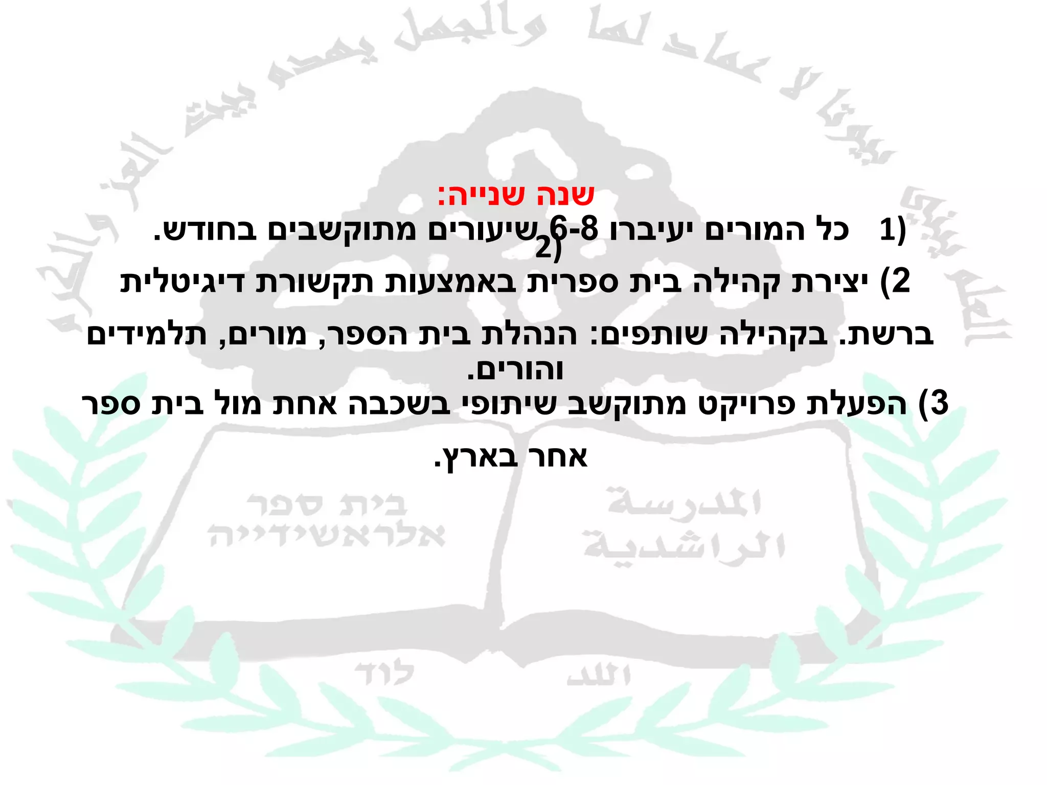 ‫שנה שנייה:‬
    ‫)1 כל המורים יעיברו )2שיעורים מתוקשבים בחודש.‬
                              ‫8-6‬
  ‫2( יצירת קהילה בית ספרית באמצעות תקשורת דיגיטלית‬
‫ברשת. בקהילה שותפים: הנהלת בית הספר, מורים, תלמידים‬
                        ‫והורים.‬
‫3( הפעלת פרויקט מתוקשב שיתופי בשכבה אחת מול בית ספר‬
                      ‫אחר בארץ.‬
 