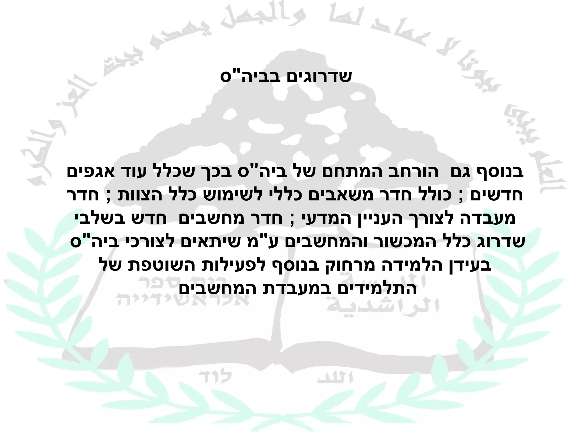 ‫שדרוגים בביה"ס‬



‫בנוסף גם הורחב המתחם של ביה"ס בכך שכלל עוד אגפים‬
‫חדשים ; כולל חדר משאבים כללי לשימוש כלל הצוות ; חדר‬
 ‫מעבדה לצורך העניין המדעי ; חדר מחשבים חדש בשלבי‬
‫שדרוג כלל המכשור והמחשבים ע"מ שיתאים לצורכי ביה"ס‬
    ‫בעידן הלמידה מרחוק בנוסף לפעילות השוטפת של‬
             ‫התלמידים במעבדת המחשבים‬
 