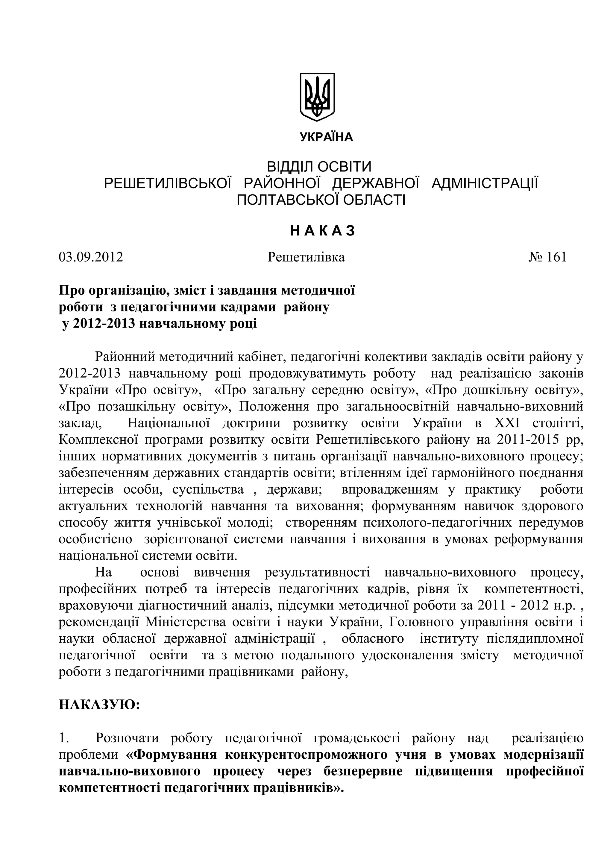 УКРАЇНА

                       ВІДДІЛ ОСВІТИ
      РЕШЕТИЛІВСЬКОЇ РАЙОННОЇ ДЕРЖАВНОЇ АДМІНІСТРАЦІЇ
                    ПОЛТАВСЬКОЇ ОБЛАСТІ

                                   НАКАЗ
03.09.2012                      Решетилівка                             № 161

Про організацію, зміст і завдання методичної
роботи з педагогічними кадрами району
у 2012-2013 навчальному році

      Районний методичний кабінет, педагогічні колективи закладів освіти району у
2012-2013 навчальному році продовжуватимуть роботу над реалізацією законів
України «Про освіту», «Про загальну середню освіту», «Про дошкільну освіту»,
«Про позашкільну освіту», Положення про загальноосвітній навчально-виховний
заклад,    Національної доктрини розвитку освіти України в ХХІ столітті,
Комплексної програми розвитку освіти Решетилівського району на 2011-2015 рр,
інших нормативних документів з питань організації навчально-виховного процесу;
забезпеченням державних стандартів освіти; втіленням ідеї гармонійного поєднання
інтересів особи, суспільства , держави; впровадженням у практику роботи
актуальних технологій навчання та виховання; формуванням навичок здорового
способу життя учнівської молоді; створенням психолого-педагогічних передумов
особистісно зорієнтованої системи навчання і виховання в умовах реформування
національної системи освіти.
      На     основі вивчення результативності навчально-виховного процесу,
професійних потреб та інтересів педагогічних кадрів, рівня їх компетентності,
враховуючи діагностичний аналіз, підсумки методичної роботи за 2011 - 2012 н.р. ,
рекомендації Міністерства освіти і науки України, Головного управління освіти і
науки обласної державної адміністрації , обласного інституту післядипломної
педагогічної освіти та з метою подальшого удосконалення змісту методичної
роботи з педагогічними працівниками району,

НАКАЗУЮ:

1.   Розпочати роботу педагогічної громадськості району над реалізацією
проблеми «Формування конкурентоспроможного учня в умовах модернізації
навчально-виховного процесу через безперервне підвищення професійної
компетентності педагогічних працівників».
 