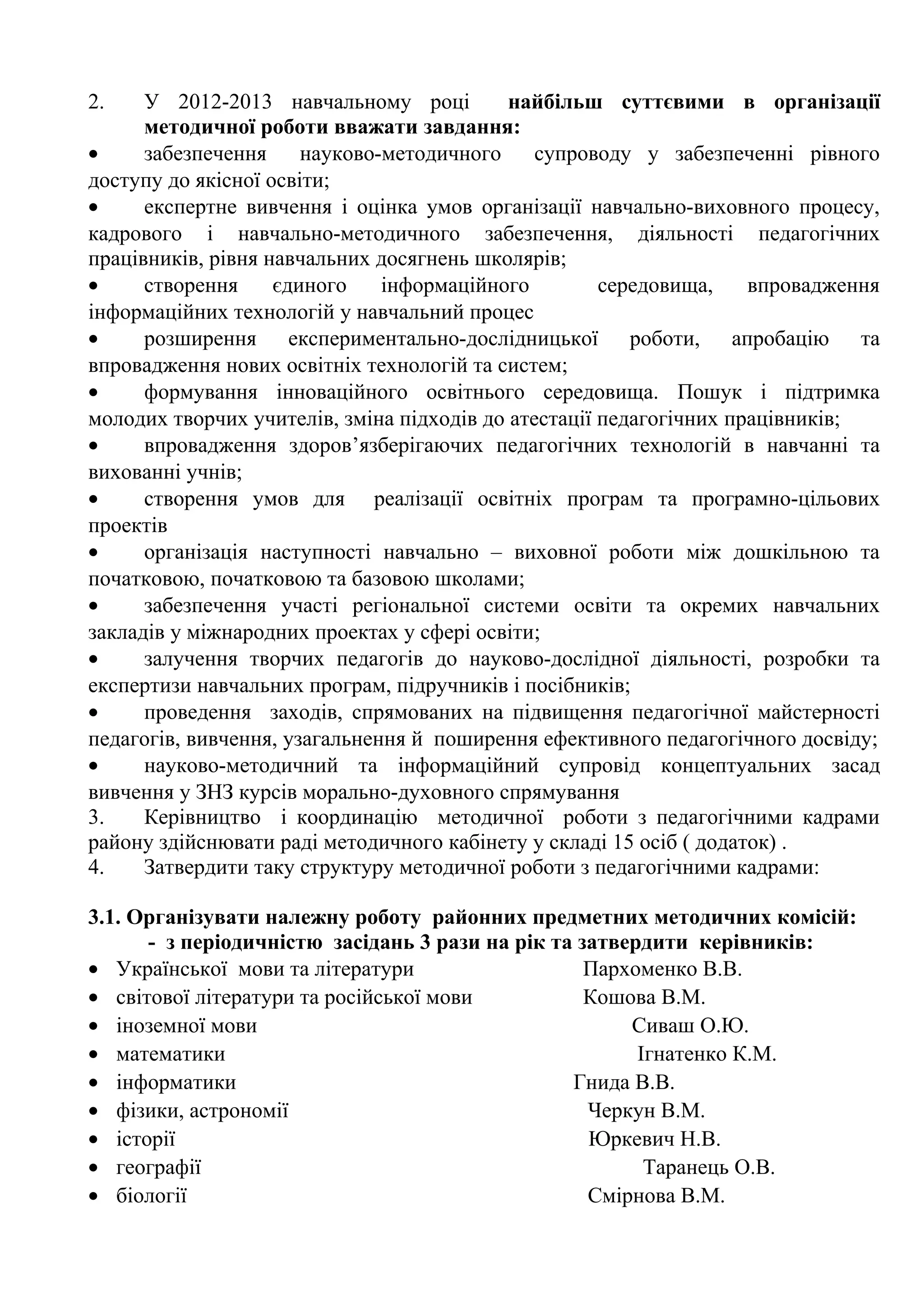 2.    У 2012-2013 навчальному році          найбільш суттєвими в організації
      методичної роботи вважати завдання:
•     забезпечення     науково-методичного     супроводу у забезпеченні рівного
доступу до якісної освіти;
•     експертне вивчення і оцінка умов організації навчально-виховного процесу,
кадрового і навчально-методичного забезпечення, діяльності педагогічних
працівників, рівня навчальних досягнень школярів;
•     створення     єдиного    інформаційного         середовища,    впровадження
інформаційних технологій у навчальний процес
•     розширення експериментально-дослідницької роботи, апробацію та
впровадження нових освітніх технологій та систем;
•     формування інноваційного освітнього середовища. Пошук і підтримка
молодих творчих учителів, зміна підходів до атестації педагогічних працівників;
•     впровадження здоров’язберігаючих педагогічних технологій в навчанні та
вихованні учнів;
•     створення умов для реалізації освітніх програм та програмно-цільових
проектів
•     організація наступності навчально – виховної роботи між дошкільною та
початковою, початковою та базовою школами;
•     забезпечення участі регіональної системи освіти та окремих навчальних
закладів у міжнародних проектах у сфері освіти;
•     залучення творчих педагогів до науково-дослідної діяльності, розробки та
експертизи навчальних програм, підручників і посібників;
•     проведення заходів, спрямованих на підвищення педагогічної майстерності
педагогів, вивчення, узагальнення й поширення ефективного педагогічного досвіду;
•     науково-методичний та інформаційний супровід концептуальних засад
вивчення у ЗНЗ курсів морально-духовного спрямування
3.    Керівництво і координацію методичної роботи з педагогічними кадрами
району здійснювати раді методичного кабінету у складі 15 осіб ( додаток) .
4.    Затвердити таку структуру методичної роботи з педагогічними кадрами:

3.1. Організувати належну роботу районних предметних методичних комісій:
      - з періодичністю засідань 3 рази на рік та затвердити керівників:
• Української мови та літератури                   Пархоменко В.В.
• світової літератури та російської мови           Кошова В.М.
• іноземної мови                                       Сиваш О.Ю.
• математики                                            Ігнатенко К.М.
• інформатики                                    Гнида В.В.
• фізики, астрономії                               Черкун В.М.
• історії                                          Юркевич Н.В.
• географії                                              Таранець О.В.
• біології                                         Смірнова В.М.
 