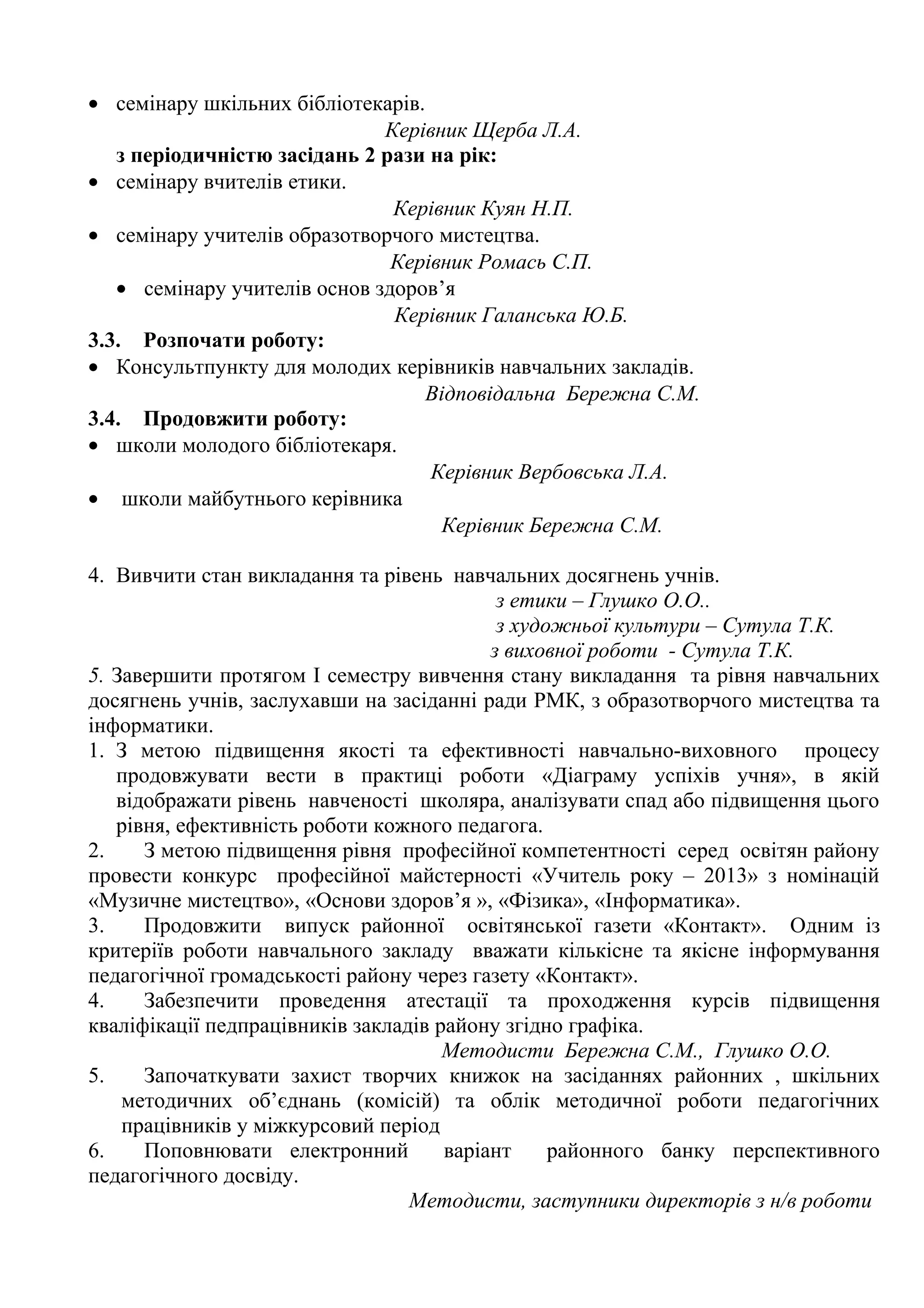 • семінару шкільних бібліотекарів.
                              Керівник Щерба Л.А.
   з періодичністю засідань 2 рази на рік:
• семінару вчителів етики.
                               Керівник Куян Н.П.
• семінару учителів образотворчого мистецтва.
                               Керівник Ромась С.П.
   • семінару учителів основ здоров’я
                               Керівник Галанська Ю.Б.
3.3. Розпочати роботу:
• Консультпункту для молодих керівників навчальних закладів.
                                   Відповідальна Бережна С.М.
3.4. Продовжити роботу:
• школи молодого бібліотекаря.
                                   Керівник Вербовська Л.А.
• школи майбутнього керівника
                                    Керівник Бережна С.М.

4. Вивчити стан викладання та рівень навчальних досягнень учнів.
                                            з етики – Глушко О.О..
                                            з художньої культури – Сутула Т.К.
                                           з виховної роботи - Сутула Т.К.
5. Завершити протягом І семестру вивчення стану викладання та рівня навчальних
досягнень учнів, заслухавши на засіданні ради РМК, з образотворчого мистецтва та
інформатики.
1. З метою підвищення якості та ефективності навчально-виховного процесу
   продовжувати вести в практиці роботи «Діаграму успіхів учня», в якій
   відображати рівень навченості школяра, аналізувати спад або підвищення цього
   рівня, ефективність роботи кожного педагога.
2.    З метою підвищення рівня професійної компетентності серед освітян району
провести конкурс професійної майстерності «Учитель року – 2013» з номінацій
«Музичне мистецтво», «Основи здоров’я », «Фізика», «Інформатика».
3.    Продовжити випуск районної освітянської газети «Контакт». Одним із
критеріїв роботи навчального закладу вважати кількісне та якісне інформування
педагогічної громадськості району через газету «Контакт».
4.    Забезпечити проведення атестації та проходження курсів підвищення
кваліфікації педпрацівників закладів району згідно графіка.
                                      Методисти Бережна С.М., Глушко О.О.
5.    Започаткувати захист творчих книжок на засіданнях районних , шкільних
    методичних об’єднань (комісій) та облік методичної роботи педагогічних
    працівників у міжкурсовий період
6.    Поповнювати електронний         варіант     районного банку перспективного
педагогічного досвіду.
                                  Методисти, заступники директорів з н/в роботи
 