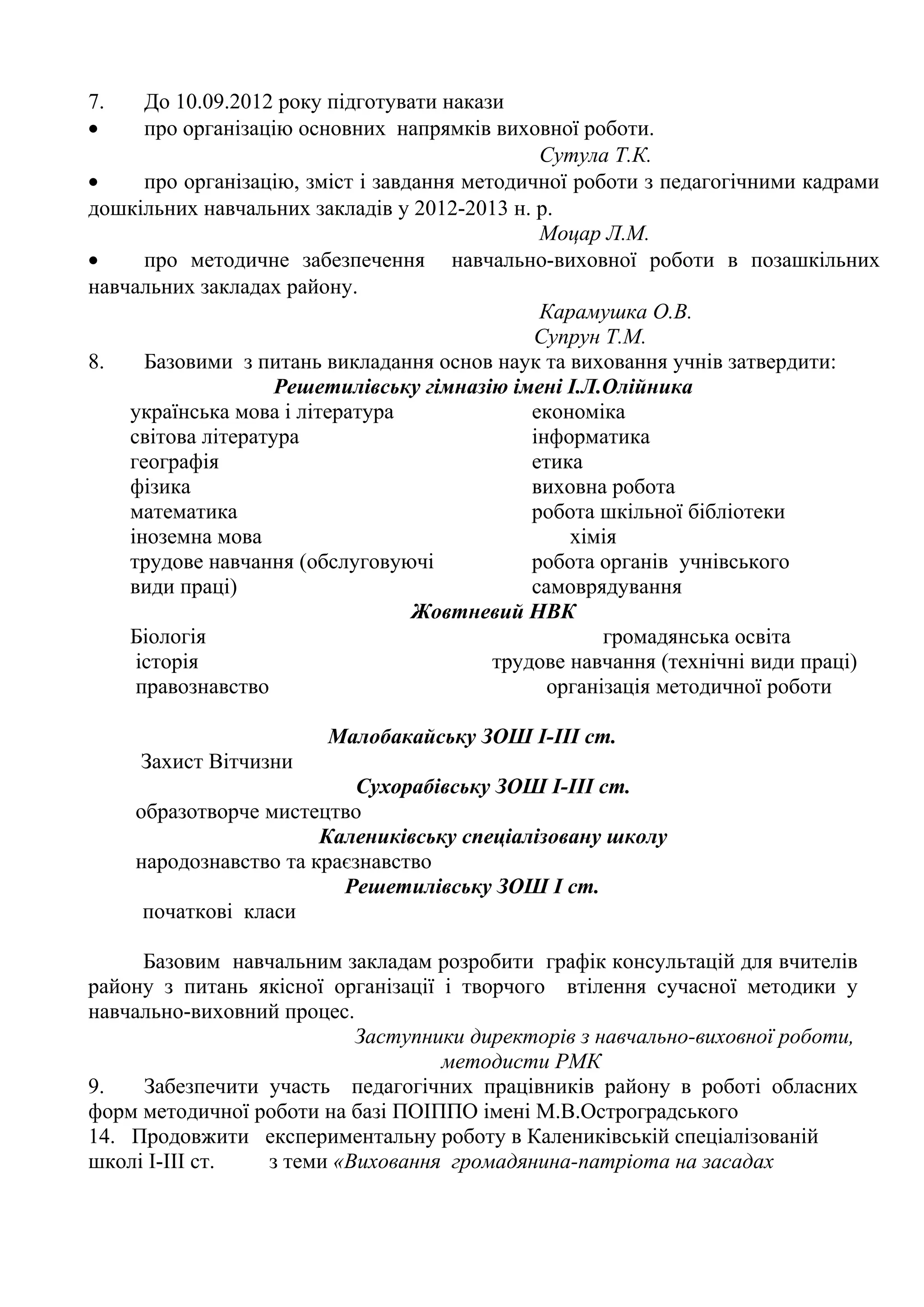 7.    До 10.09.2012 року підготувати накази
•     про організацію основних напрямків виховної роботи.
                                                Сутула Т.К.
•     про організацію, зміст і завдання методичної роботи з педагогічними кадрами
дошкільних навчальних закладів у 2012-2013 н. р.
                                                Моцар Л.М.
•     про методичне забезпечення навчально-виховної роботи в позашкільних
навчальних закладах району.
                                                Карамушка О.В.
                                               Супрун Т.М.
8.    Базовими з питань викладання основ наук та виховання учнів затвердити:
                    Решетилівську гімназію імені І.Л.Олійника
    українська мова і література               економіка
    світова література                         інформатика
    географія                                  етика
    фізика                                     виховна робота
    математика                                 робота шкільної бібліотеки
    іноземна мова                                  хімія
    трудове навчання (обслуговуючі             робота органів учнівського
    види праці)                                самоврядування
                                   Жовтневий НВК
    Біологія                                           громадянська освіта
     історія                               трудове навчання (технічні види праці)
     правознавство                               організація методичної роботи

                        Малобакайську ЗОШ І-ІІІ ст.
     Захист Вітчизни
                            Сухорабівську ЗОШ І-ІІІ ст.
     образотворче мистецтво
                        Калениківську спеціалізовану школу
     народознавство та краєзнавство
                          Решетилівську ЗОШ І ст.
      початкові класи

     Базовим навчальним закладам розробити графік консультацій для вчителів
району з питань якісної організації і творчого втілення сучасної методики у
навчально-виховний процес.
                          Заступники директорів з навчально-виховної роботи,
                                    методисти РМК
9.   Забезпечити участь педагогічних працівників району в роботі обласних
форм методичної роботи на базі ПОІППО імені М.В.Остроградського
14. Продовжити експериментальну роботу в Калениківській спеціалізованій
школі І-ІІІ ст.  з теми «Виховання громадянина-патріота на засадах
 