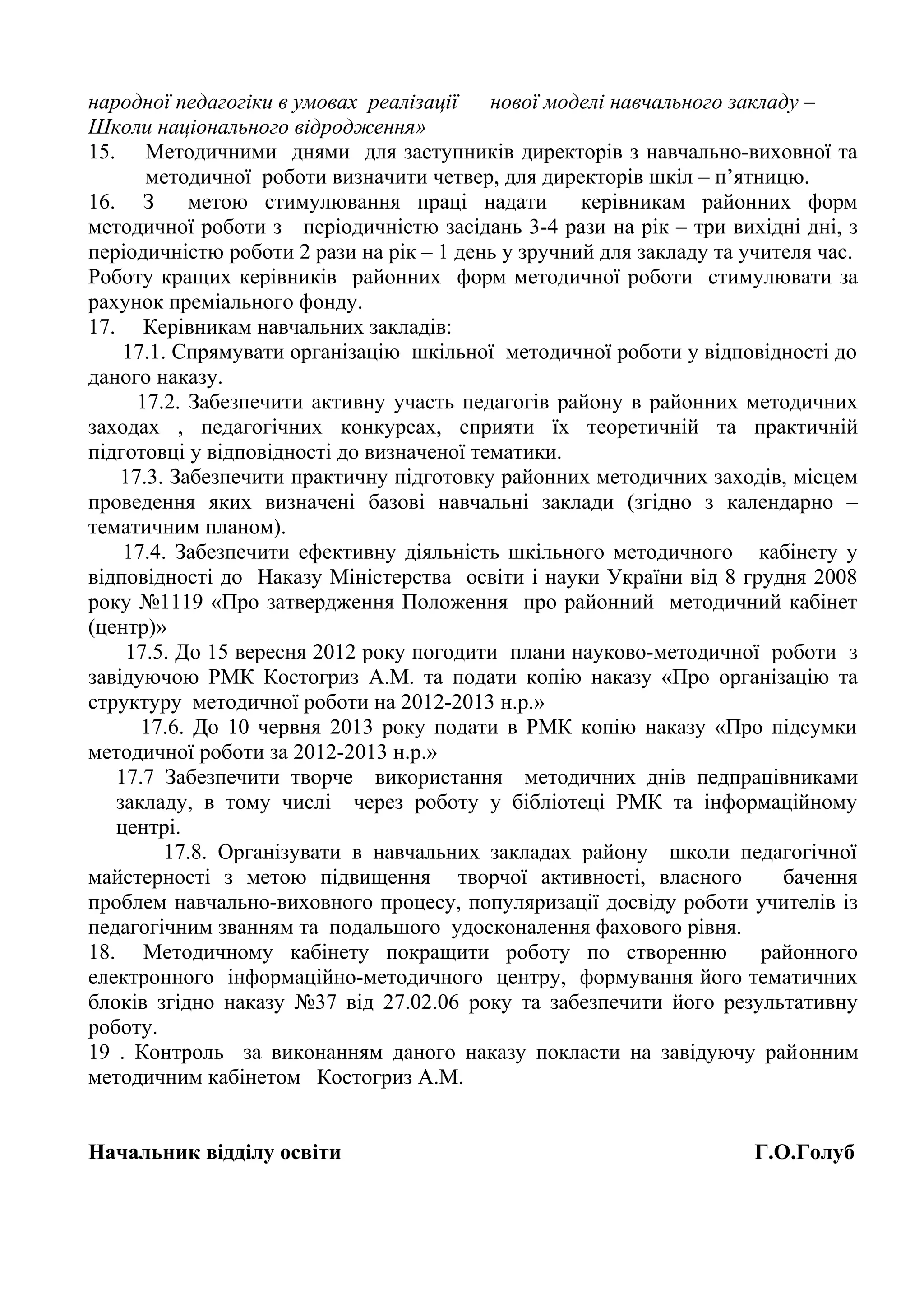народної педагогіки в умовах реалізації    нової моделі навчального закладу –
Школи національного відродження»
15. Методичними днями для заступників директорів з навчально-виховної та
       методичної роботи визначити четвер, для директорів шкіл – п’ятницю.
16. З       метою стимулювання праці надати         керівникам районних форм
методичної роботи з періодичністю засідань 3-4 рази на рік – три вихідні дні, з
періодичністю роботи 2 рази на рік – 1 день у зручний для закладу та учителя час.
Роботу кращих керівників районних форм методичної роботи стимулювати за
рахунок преміального фонду.
17. Керівникам навчальних закладів:
    17.1. Спрямувати організацію шкільної методичної роботи у відповідності до
даного наказу.
      17.2. Забезпечити активну участь педагогів району в районних методичних
заходах , педагогічних конкурсах, сприяти їх теоретичній та практичній
підготовці у відповідності до визначеної тематики.
    17.3. Забезпечити практичну підготовку районних методичних заходів, місцем
проведення яких визначені базові навчальні заклади (згідно з календарно –
тематичним планом).
    17.4. Забезпечити ефективну діяльність шкільного методичного кабінету у
відповідності до Наказу Міністерства освіти і науки України від 8 грудня 2008
року №1119 «Про затвердження Положення про районний методичний кабінет
(центр)»
     17.5. До 15 вересня 2012 року погодити плани науково-методичної роботи з
завідуючою РМК Костогриз А.М. та подати копію наказу «Про організацію та
структуру методичної роботи на 2012-2013 н.р.»
      17.6. До 10 червня 2013 року подати в РМК копію наказу «Про підсумки
методичної роботи за 2012-2013 н.р.»
   17.7 Забезпечити творче використання методичних днів педпрацівниками
   закладу, в тому числі через роботу у бібліотеці РМК та інформаційному
   центрі.
         17.8. Організувати в навчальних закладах району школи педагогічної
майстерності з метою підвищення творчої активності, власного             бачення
проблем навчально-виховного процесу, популяризації досвіду роботи учителів із
педагогічним званням та подальшого удосконалення фахового рівня.
18. Методичному кабінету покращити роботу по створенню                 районного
електронного інформаційно-методичного центру, формування його тематичних
блоків згідно наказу №37 від 27.02.06 року та забезпечити його результативну
роботу.
19 . Контроль за виконанням даного наказу покласти на завідуючу районним
методичним кабінетом Костогриз А.М.


Начальник відділу освіти                                              Г.О.Голуб
 
