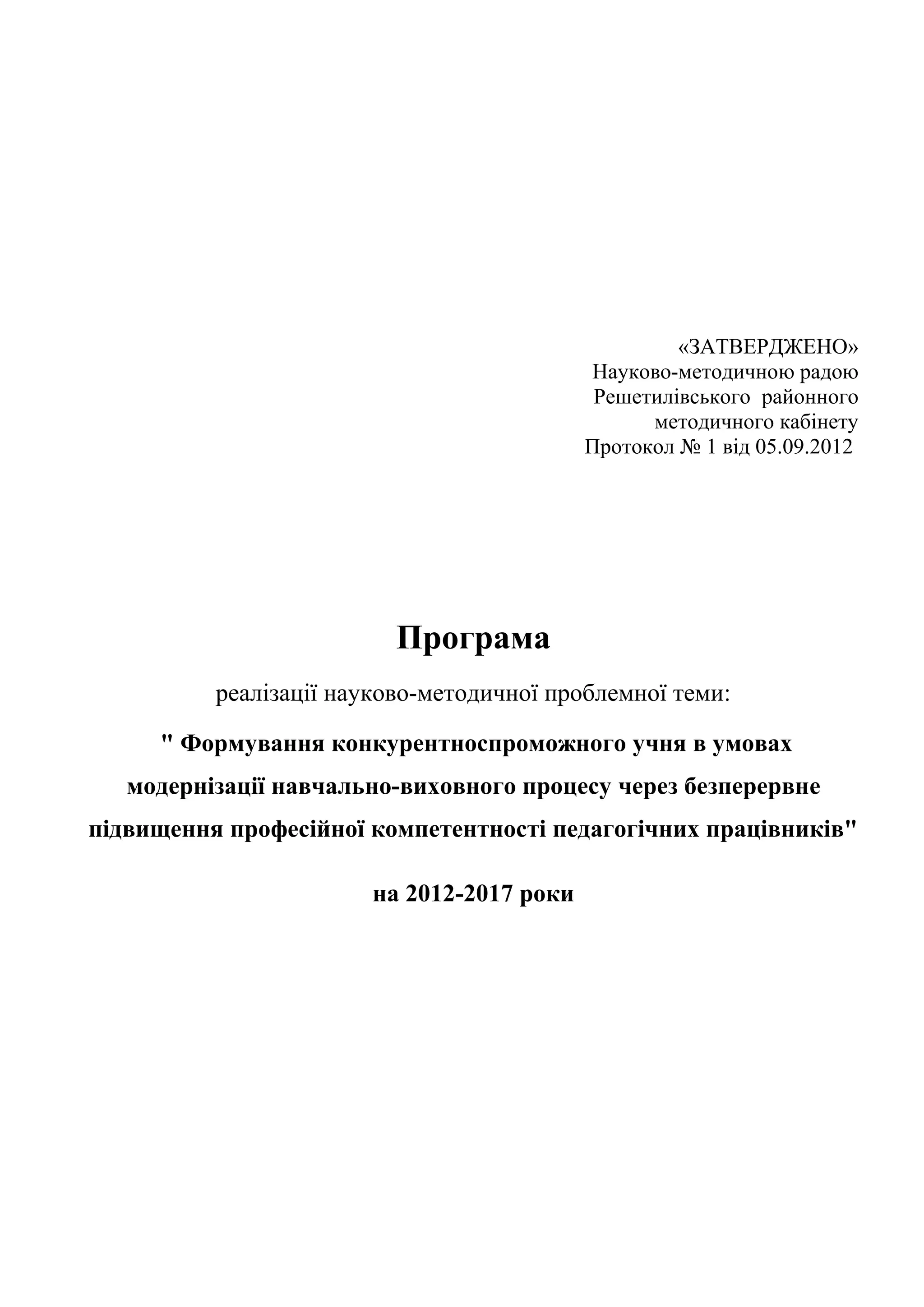 «ЗАТВЕРДЖЕНО»
                                            Науково-методичною радою
                                             Решетилівського районного
                                                  методичного кабінету
                                            Протокол № 1 від 05.09.2012




                          Програма
          реалізації науково-методичної проблемної теми:

     " Формування конкурентноспроможного учня в умовах
   модернізації навчально-виховного процесу через безперервне
підвищення професійної компетентності педагогічних працівників"

                        на 2012-2017 роки
 