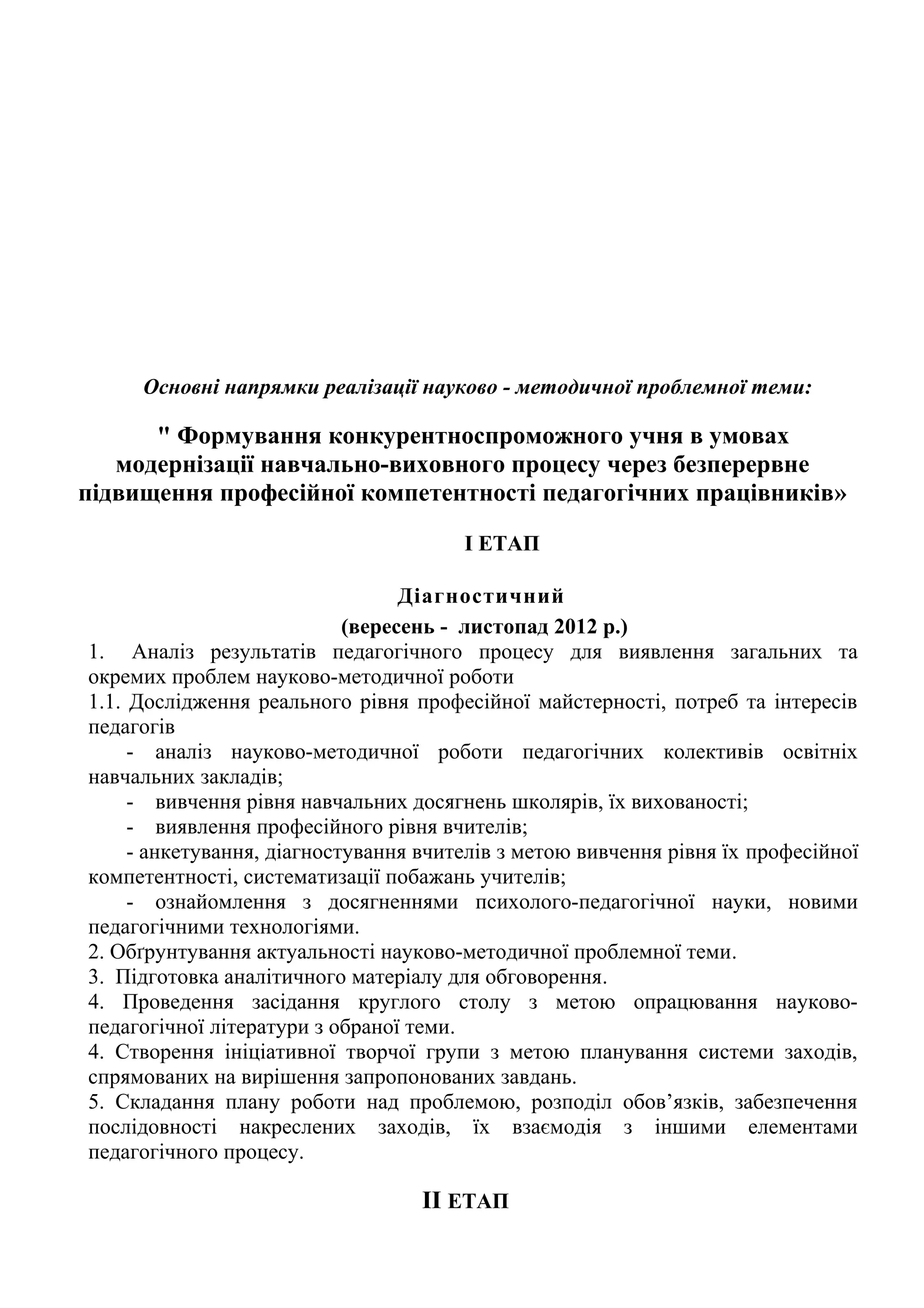 Основні напрямки реалізації науково - методичної проблемної теми:

      " Формування конкурентноспроможного учня в умовах
   модернізації навчально-виховного процесу через безперервне
підвищення професійної компетентності педагогічних працівників»

                                       І ЕТАП

                                  Діагностичний
                            (вересень - листопад 2012 р.)
1. Аналіз результатів педагогічного процесу для виявлення загальних та
окремих проблем науково-методичної роботи
1.1. Дослідження реального рівня професійної майстерності, потреб та інтересів
педагогів
     - аналіз науково-методичної роботи педагогічних колективів освітніх
навчальних закладів;
     - вивчення рівня навчальних досягнень школярів, їх вихованості;
     - виявлення професійного рівня вчителів;
     - анкетування, діагностування вчителів з метою вивчення рівня їх професійної
компетентності, систематизації побажань учителів;
     - ознайомлення з досягненнями психолого-педагогічної науки, новими
педагогічними технологіями.
2. Обґрунтування актуальності науково-методичної проблемної теми.
3. Підготовка аналітичного матеріалу для обговорення.
4. Проведення засідання круглого столу з метою опрацювання науково-
педагогічної літератури з обраної теми.
4. Створення ініціативної творчої групи з метою планування системи заходів,
спрямованих на вирішення запропонованих завдань.
5. Складання плану роботи над проблемою, розподіл обов’язків, забезпечення
послідовності накреслених заходів, їх взаємодія з іншими елементами
педагогічного процесу.

                                   II ЕТАП
 