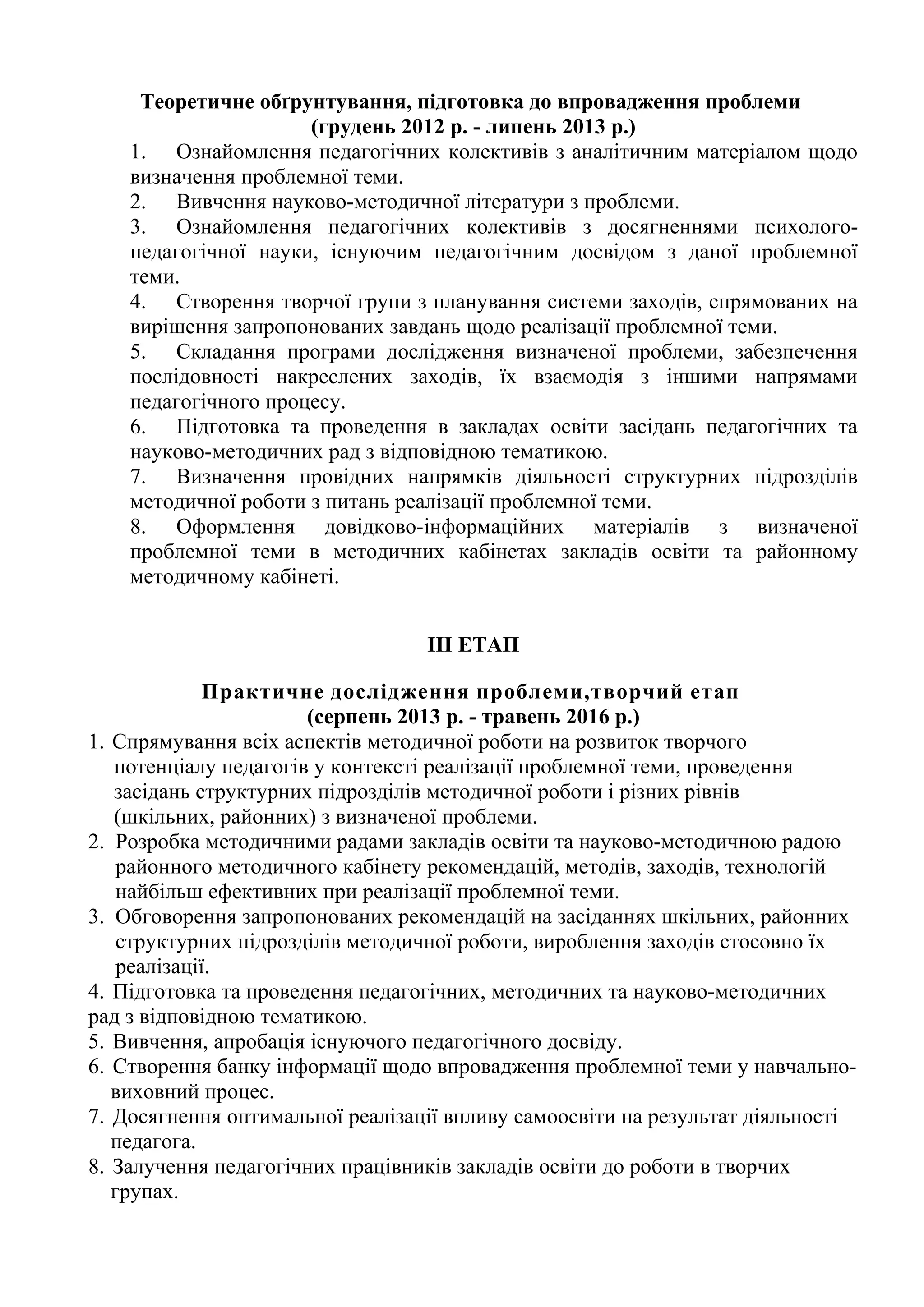 Теоретичне обґрунтування, підготовка до впровадження проблеми
                      (грудень 2012 р. - липень 2013 р.)
    1. Ознайомлення педагогічних колективів з аналітичним матеріалом щодо
    визначення проблемної теми.
    2. Вивчення науково-методичної літератури з проблеми.
    3. Ознайомлення педагогічних колективів з досягненнями психолого-
    педагогічної науки, існуючим педагогічним досвідом з даної проблемної
    теми.
    4. Створення творчої групи з планування системи заходів, спрямованих на
    вирішення запропонованих завдань щодо реалізації проблемної теми.
    5. Складання програми дослідження визначеної проблеми, забезпечення
    послідовності накреслених заходів, їх взаємодія з іншими напрямами
    педагогічного процесу.
    6. Підготовка та проведення в закладах освіти засідань педагогічних та
    науково-методичних рад з відповідною тематикою.
    7. Визначення провідних напрямків діяльності структурних підрозділів
    методичної роботи з питань реалізації проблемної теми.
    8. Оформлення довідково-інформаційних матеріалів з визначеної
    проблемної теми в методичних кабінетах закладів освіти та районному
    методичному кабінеті.


                                  III ЕТАП

              Практичне дослідження проблеми,творчий етап
                       (серпень 2013 р. - травень 2016 р.)
1. Спрямування всіх аспектів методичної роботи на розвиток творчого
   потенціалу педагогів у контексті реалізації проблемної теми, проведення
   засідань структурних підрозділів методичної роботи і різних рівнів
   (шкільних, районних) з визначеної проблеми.
2. Розробка методичними радами закладів освіти та науково-методичною радою
    районного методичного кабінету рекомендацій, методів, заходів, технологій
    найбільш ефективних при реалізації проблемної теми.
3. Обговорення запропонованих рекомендацій на засіданнях шкільних, районних
    структурних підрозділів методичної роботи, вироблення заходів стосовно їх
    реалізації.
4. Підготовка та проведення педагогічних, методичних та науково-методичних
рад з відповідною тематикою.
5. Вивчення, апробація існуючого педагогічного досвіду.
6. Створення банку інформації щодо впровадження проблемної теми у навчально-
   виховний процес.
7. Досягнення оптимальної реалізації впливу самоосвіти на результат діяльності
   педагога.
8. Залучення педагогічних працівників закладів освіти до роботи в творчих
   групах.
 