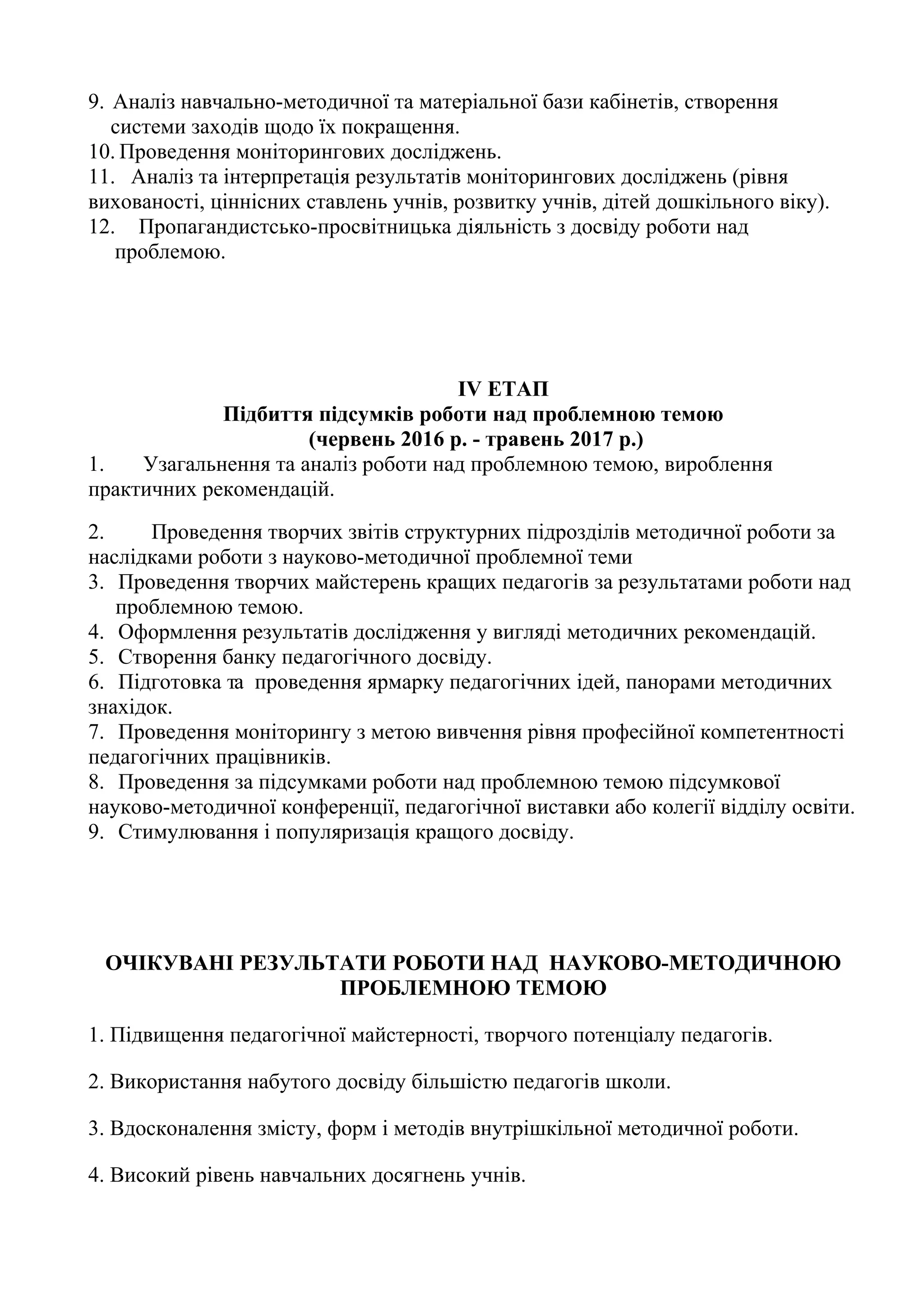 9. Аналіз навчально-методичної та матеріальної бази кабінетів, створення
   системи заходів щодо їх покращення.
10. Проведення моніторингових досліджень.
11. Аналіз та інтерпретація результатів моніторингових досліджень (рівня
вихованості, ціннісних ставлень учнів, розвитку учнів, дітей дошкільного віку).
12. Пропагандистсько-просвітницька діяльність з досвіду роботи над
   проблемою.




                                     IV ЕТАП
             Підбиття підсумків роботи над проблемною темою
                      (червень 2016 р. - травень 2017 р.)
1.   Узагальнення та аналіз роботи над проблемною темою, вироблення
практичних рекомендацій.
2.     Проведення творчих звітів структурних підрозділів методичної роботи за
наслідками роботи з науково-методичної проблемної теми
3. Проведення творчих майстерень кращих педагогів за результатами роботи над
   проблемною темою.
4. Оформлення результатів дослідження у вигляді методичних рекомендацій.
5. Створення банку педагогічного досвіду.
6. Підготовка та проведення ярмарку педагогічних ідей, панорами методичних
знахідок.
7. Проведення моніторингу з метою вивчення рівня професійної компетентності
педагогічних працівників.
8. Проведення за підсумками роботи над проблемною темою підсумкової
науково-методичної конференції, педагогічної виставки або колегії відділу освіти.
9. Стимулювання і популяризація кращого досвіду.




 ОЧІКУВАНІ РЕЗУЛЬТАТИ РОБОТИ НАД НАУКОВО-МЕТОДИЧНОЮ
                  ПРОБЛЕМНОЮ ТЕМОЮ

1. Підвищення педагогічної майстерності, творчого потенціалу педагогів.

2. Використання набутого досвіду більшістю педагогів школи.

3. Вдосконалення змісту, форм і методів внутрішкільної методичної роботи.

4. Високий рівень навчальних досягнень учнів.
 