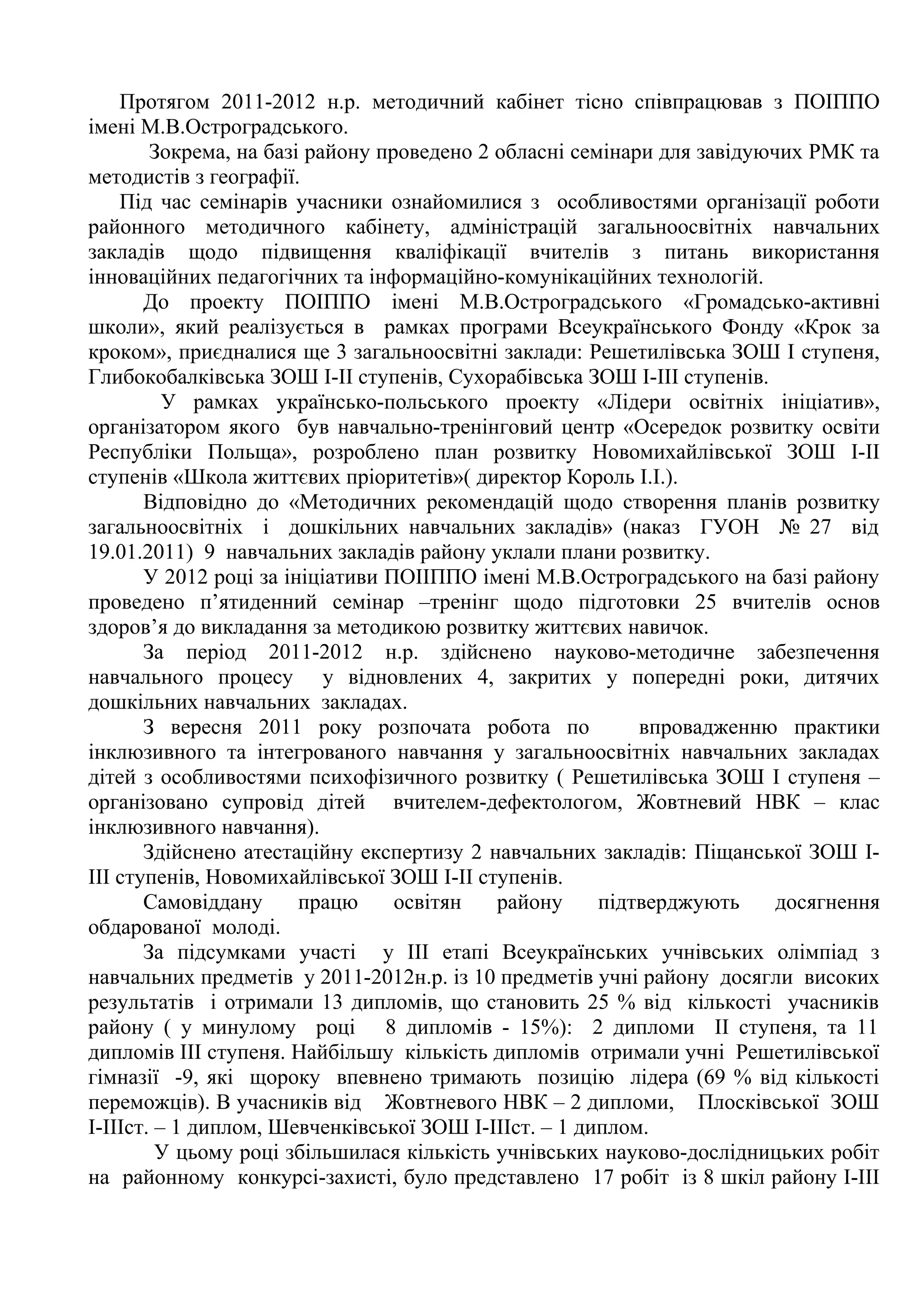 Протягом 2011-2012 н.р. методичний кабінет тісно співпрацював з ПОІППО
імені М.В.Остроградського.
        Зокрема, на базі району проведено 2 обласні семінари для завідуючих РМК та
методистів з географії.
    Під час семінарів учасники ознайомилися з особливостями організації роботи
районного методичного кабінету, адміністрацій загальноосвітніх навчальних
закладів щодо підвищення кваліфікації вчителів з питань використання
інноваційних педагогічних та інформаційно-комунікаційних технологій.
       До проекту ПОІППО імені М.В.Остроградського «Громадсько-активні
школи», який реалізується в рамках програми Всеукраїнського Фонду «Крок за
кроком», приєдналися ще 3 загальноосвітні заклади: Решетилівська ЗОШ І ступеня,
Глибокобалківська ЗОШ І-ІІ ступенів, Сухорабівська ЗОШ І-ІІІ ступенів.
          У рамках українсько-польського проекту «Лідери освітніх ініціатив»,
організатором якого був навчально-тренінговий центр «Осередок розвитку освіти
Республіки Польща», розроблено план розвитку Новомихайлівської ЗОШ І-ІІ
ступенів «Школа життєвих пріоритетів»( директор Король І.І.).
       Відповідно до «Методичних рекомендацій щодо створення планів розвитку
загальноосвітніх і дошкільних навчальних закладів» (наказ ГУОН № 27 від
19.01.2011) 9 навчальних закладів району уклали плани розвитку.
       У 2012 році за ініціативи ПОІІППО імені М.В.Остроградського на базі району
проведено п’ятиденний семінар –тренінг щодо підготовки 25 вчителів основ
здоров’я до викладання за методикою розвитку життєвих навичок.
       За період 2011-2012 н.р. здійснено науково-методичне забезпечення
навчального процесу у відновлених 4, закритих у попередні роки, дитячих
дошкільних навчальних закладах.
       З вересня 2011 року розпочата робота по             впровадженню практики
інклюзивного та інтегрованого навчання у загальноосвітніх навчальних закладах
дітей з особливостями психофізичного розвитку ( Решетилівська ЗОШ І ступеня –
організовано супровід дітей вчителем-дефектологом, Жовтневий НВК – клас
інклюзивного навчання).
       Здійснено атестаційну експертизу 2 навчальних закладів: Піщанської ЗОШ І-
ІІІ ступенів, Новомихайлівської ЗОШ І-ІІ ступенів.
       Самовіддану      працю     освітян   району     підтверджують     досягнення
обдарованої молоді.
       За підсумками участі у ІІІ етапі Всеукраїнських учнівських олімпіад з
навчальних предметів у 2011-2012н.р. із 10 предметів учні району досягли високих
результатів і отримали 13 дипломів, що становить 25 % від кількості учасників
району ( у минулому році 8 дипломів - 15%): 2 дипломи ІІ ступеня, та 11
дипломів ІІІ ступеня. Найбільшу кількість дипломів отримали учні Решетилівської
гімназії -9, які щороку впевнено тримають позицію лідера (69 % від кількості
переможців). В учасників від Жовтневого НВК – 2 дипломи, Плосківської ЗОШ
І-ІІІст. – 1 диплом, Шевченківської ЗОШ І-ІІІст. – 1 диплом.
         У цьому році збільшилася кількість учнівських науково-дослідницьких робіт
на районному конкурсі-захисті, було представлено 17 робіт із 8 шкіл району І-ІІІ
 