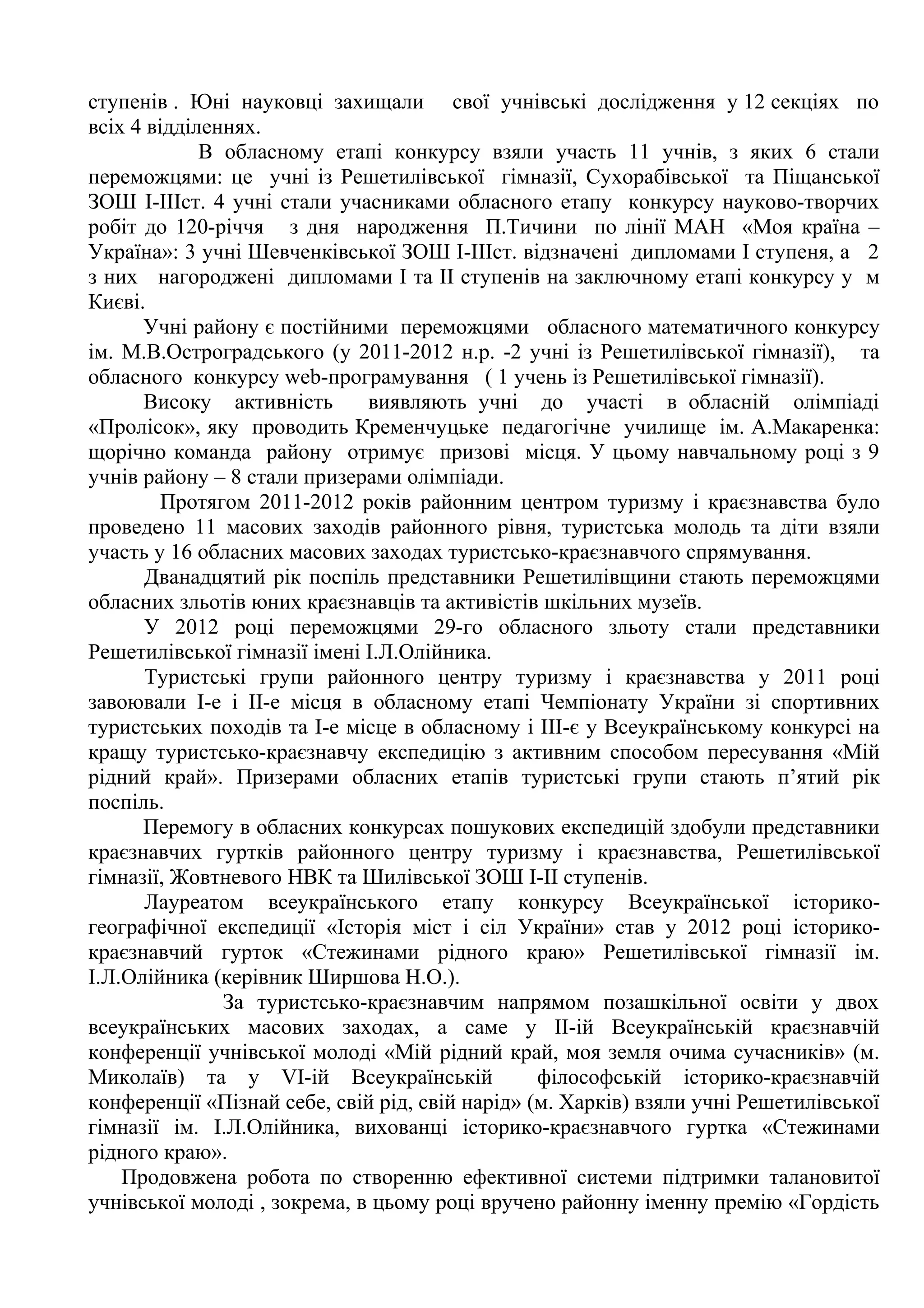 ступенів . Юні науковці захищали свої учнівські дослідження у 12 секціях по
всіх 4 відділеннях.
             В обласному етапі конкурсу взяли участь 11 учнів, з яких 6 стали
переможцями: це учні із Решетилівської гімназії, Сухорабівської та Піщанської
ЗОШ І-ІІІст. 4 учні стали учасниками обласного етапу конкурсу науково-творчих
робіт до 120-річчя з дня народження П.Тичини по лінії МАН «Моя країна –
Україна»: 3 учні Шевченківської ЗОШ І-ІІІст. відзначені дипломами І ступеня, а 2
з них нагороджені дипломами І та ІІ ступенів на заключному етапі конкурсу у м
Києві.
      Учні району є постійними переможцями обласного математичного конкурсу
ім. М.В.Остроградського (у 2011-2012 н.р. -2 учні із Решетилівської гімназії), та
обласного конкурсу web-програмування ( 1 учень із Решетилівської гімназії).
      Високу активність       виявляють учні до участі в обласній олімпіаді
«Пролісок», яку проводить Кременчуцьке педагогічне училище ім. А.Макаренка:
щорічно команда району отримує призові місця. У цьому навчальному році з 9
учнів району – 8 стали призерами олімпіади.
         Протягом 2011-2012 років районним центром туризму і краєзнавства було
проведено 11 масових заходів районного рівня, туристська молодь та діти взяли
участь у 16 обласних масових заходах туристсько-краєзнавчого спрямування.
       Дванадцятий рік поспіль представники Решетилівщини стають переможцями
обласних зльотів юних краєзнавців та активістів шкільних музеїв.
       У 2012 році переможцями 29-го обласного зльоту стали представники
Решетилівської гімназії імені І.Л.Олійника.
       Туристські групи районного центру туризму і краєзнавства у 2011 році
завоювали І-е і ІІ-е місця в обласному етапі Чемпіонату України зі спортивних
туристських походів та І-е місце в обласному і ІІІ-є у Всеукраїнському конкурсі на
кращу туристсько-краєзнавчу експедицію з активним способом пересування «Мій
рідний край». Призерами обласних етапів туристські групи стають п’ятий рік
поспіль.
      Перемогу в обласних конкурсах пошукових експедицій здобули представники
краєзнавчих гуртків районного центру туризму і краєзнавства, Решетилівської
гімназії, Жовтневого НВК та Шилівської ЗОШ І-ІІ ступенів.
       Лауреатом всеукраїнського етапу конкурсу Всеукраїнської історико-
географічної експедиції «Історія міст і сіл України» став у 2012 році історико-
краєзнавчий гурток «Стежинами рідного краю» Решетилівської гімназії ім.
І.Л.Олійника (керівник Ширшова Н.О.).
               За туристсько-краєзнавчим напрямом позашкільної освіти у двох
всеукраїнських масових заходах, а саме у ІІ-ій Всеукраїнській краєзнавчій
конференції учнівської молоді «Мій рідний край, моя земля очима сучасників» (м.
Миколаїв) та у VІ-ій Всеукраїнській              філософській історико-краєзнавчій
конференції «Пізнай себе, свій рід, свій нарід» (м. Харків) взяли учні Решетилівської
гімназії ім. І.Л.Олійника, вихованці історико-краєзнавчого гуртка «Стежинами
рідного краю».
    Продовжена робота по створенню ефективної системи підтримки талановитої
учнівської молоді , зокрема, в цьому році вручено районну іменну премію «Гордість
 
