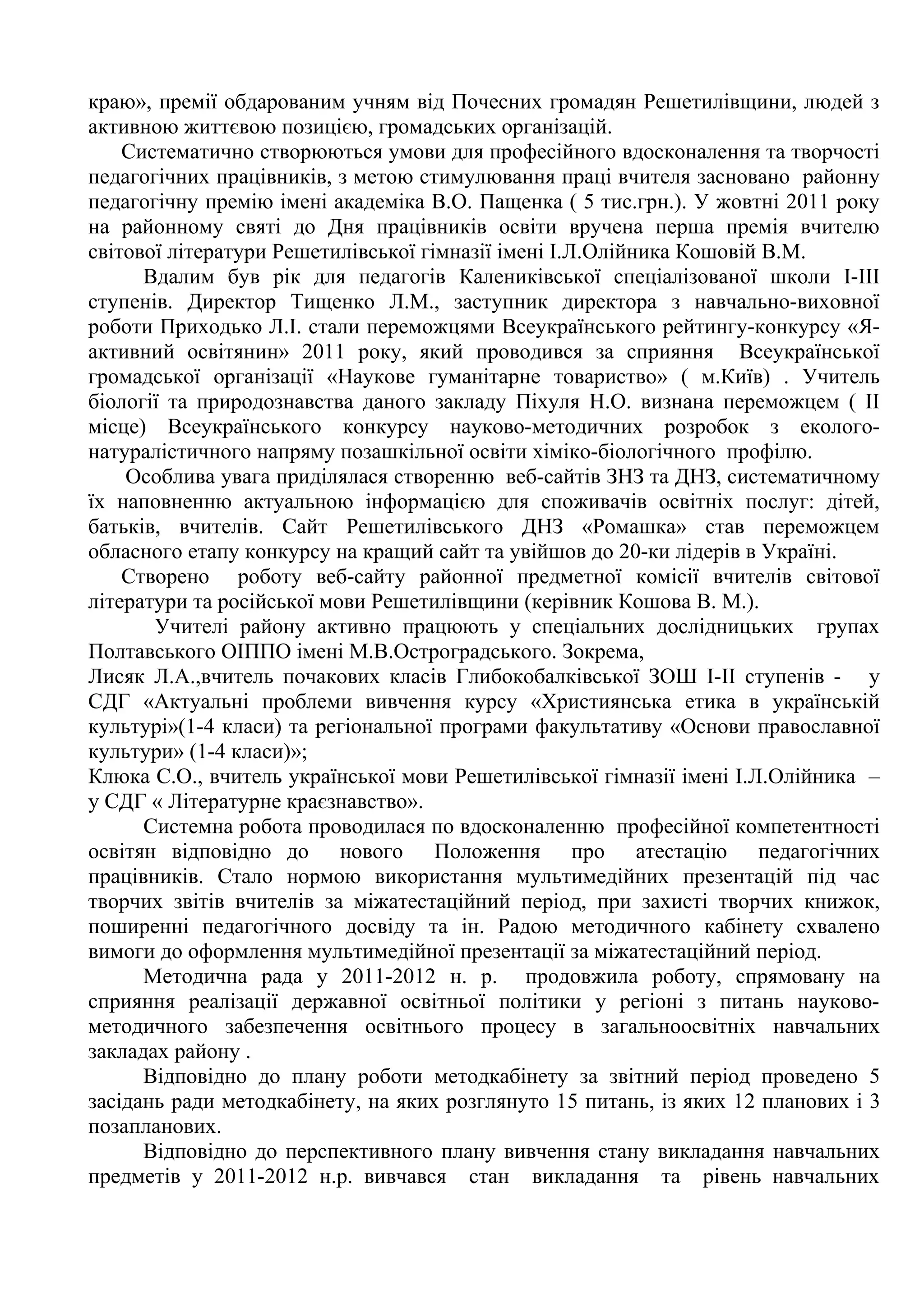 краю», премії обдарованим учням від Почесних громадян Решетилівщини, людей з
активною життєвою позицією, громадських організацій.
    Систематично створюються умови для професійного вдосконалення та творчості
педагогічних працівників, з метою стимулювання праці вчителя засновано районну
педагогічну премію імені академіка В.О. Пащенка ( 5 тис.грн.). У жовтні 2011 року
на районному святі до Дня працівників освіти вручена перша премія вчителю
світової літератури Решетилівської гімназії імені І.Л.Олійника Кошовій В.М.
      Вдалим був рік для педагогів Калениківської спеціалізованої школи І-ІІІ
ступенів. Директор Тищенко Л.М., заступник директора з навчально-виховної
роботи Приходько Л.І. стали переможцями Всеукраїнського рейтингу-конкурсу «Я-
активний освітянин» 2011 року, який проводився за сприяння Всеукраїнської
громадської організації «Наукове гуманітарне товариство» ( м.Київ) . Учитель
біології та природознавства даного закладу Піхуля Н.О. визнана переможцем ( ІІ
місце) Всеукраїнського конкурсу науково-методичних розробок з еколого-
натуралістичного напряму позашкільної освіти хіміко-біологічного профілю.
    Особлива увага приділялася створенню веб-сайтів ЗНЗ та ДНЗ, систематичному
їх наповненню актуальною інформацією для споживачів освітніх послуг: дітей,
батьків, вчителів. Сайт Решетилівського ДНЗ «Ромашка» став переможцем
обласного етапу конкурсу на кращий сайт та увійшов до 20-ки лідерів в Україні.
    Створено роботу веб-сайту районної предметної комісії вчителів світової
літератури та російської мови Решетилівщини (керівник Кошова В. М.).
       Учителі району активно працюють у спеціальних дослідницьких групах
Полтавського ОІППО імені М.В.Остроградського. Зокрема,
Лисяк Л.А.,вчитель почакових класів Глибокобалківської ЗОШ І-ІІ ступенів - у
СДГ «Актуальні проблеми вивчення курсу «Християнська етика в українській
культурі»(1-4 класи) та регіональної програми факультативу «Основи православної
культури» (1-4 класи)»;
Клюка С.О., вчитель української мови Решетилівської гімназії імені І.Л.Олійника –
у СДГ « Літературне краєзнавство».
      Системна робота проводилася по вдосконаленню професійної компетентності
освітян відповідно до нового Положення про атестацію педагогічних
працівників. Стало нормою використання мультимедійних презентацій під час
творчих звітів вчителів за міжатестаційний період, при захисті творчих книжок,
поширенні педагогічного досвіду та ін. Радою методичного кабінету схвалено
вимоги до оформлення мультимедійної презентації за міжатестаційний період.
      Методична рада у 2011-2012 н. р. продовжила роботу, спрямовану на
сприяння реалізації державної освітньої політики у регіоні з питань науково-
методичного забезпечення освітнього процесу в загальноосвітніх навчальних
закладах району .
      Відповідно до плану роботи методкабінету за звітний період проведено 5
засідань ради методкабінету, на яких розглянуто 15 питань, із яких 12 планових і 3
позапланових.
      Відповідно до перспективного плану вивчення стану викладання навчальних
предметів у 2011-2012 н.р. вивчався стан викладання та рівень навчальних
 