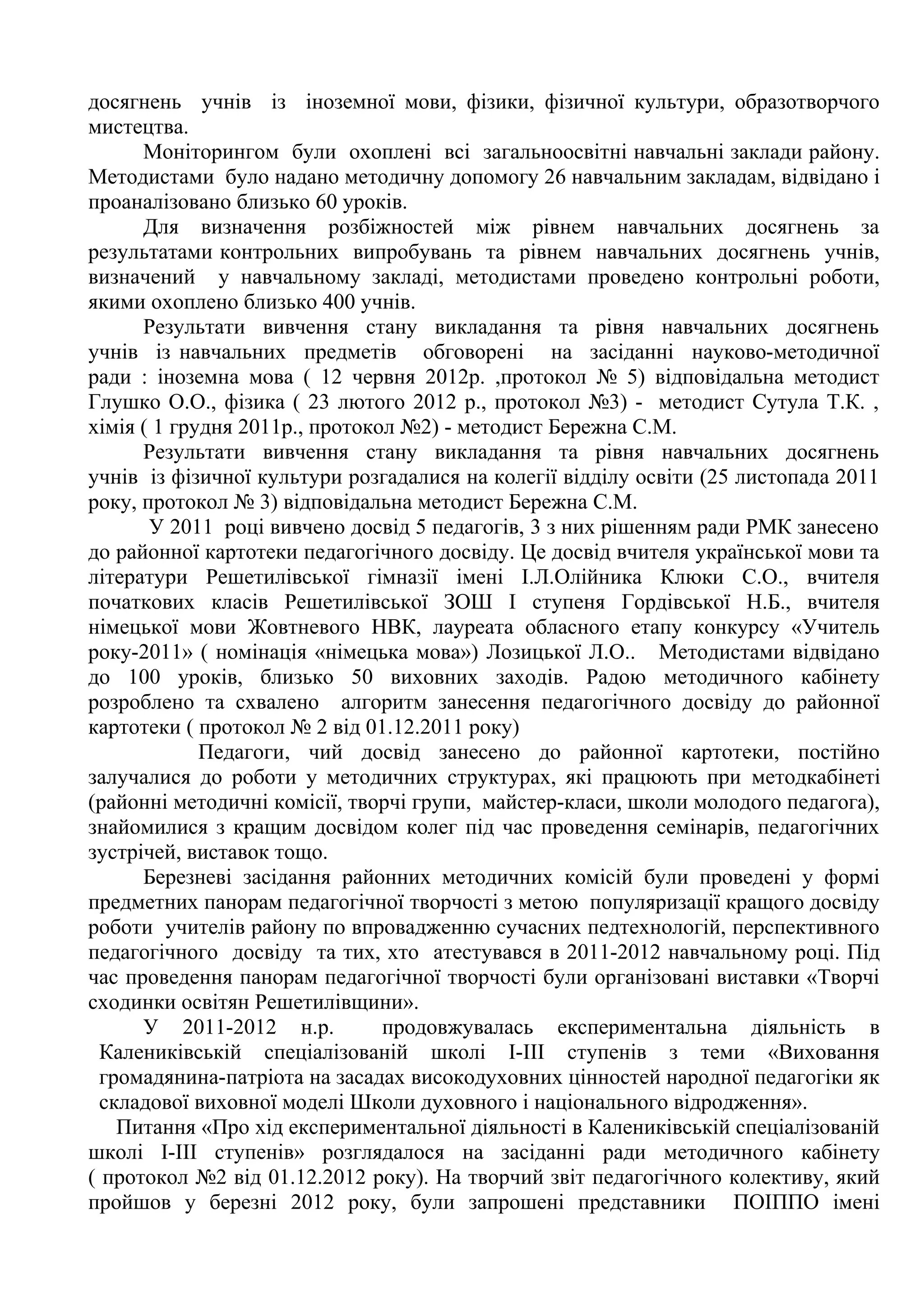 досягнень учнів із іноземної мови, фізики, фізичної культури, образотворчого
мистецтва.
      Моніторингом були охоплені всі загальноосвітні навчальні заклади району.
Методистами було надано методичну допомогу 26 навчальним закладам, відвідано і
проаналізовано близько 60 уроків.
      Для визначення розбіжностей між рівнем навчальних досягнень за
результатами контрольних випробувань та рівнем навчальних досягнень учнів,
визначений у навчальному закладі, методистами проведено контрольні роботи,
якими охоплено близько 400 учнів.
      Результати вивчення стану викладання та рівня навчальних досягнень
учнів із навчальних предметів обговорені на засіданні науково-методичної
ради : іноземна мова ( 12 червня 2012р. ,протокол № 5) відповідальна методист
Глушко О.О., фізика ( 23 лютого 2012 р., протокол №3) - методист Сутула Т.К. ,
хімія ( 1 грудня 2011р., протокол №2) - методист Бережна С.М.
      Результати вивчення стану викладання та рівня навчальних досягнень
учнів із фізичної культури розгадалися на колегії відділу освіти (25 листопада 2011
року, протокол № 3) відповідальна методист Бережна С.М.
       У 2011 році вивчено досвід 5 педагогів, 3 з них рішенням ради РМК занесено
до районної картотеки педагогічного досвіду. Це досвід вчителя української мови та
літератури Решетилівської гімназії імені І.Л.Олійника Клюки С.О., вчителя
початкових класів Решетилівської ЗОШ І ступеня Гордівської Н.Б., вчителя
німецької мови Жовтневого НВК, лауреата обласного етапу конкурсу «Учитель
року-2011» ( номінація «німецька мова») Лозицької Л.О.. Методистами відвідано
до 100 уроків, близько 50 виховних заходів. Радою методичного кабінету
розроблено та схвалено алгоритм занесення педагогічного досвіду до районної
картотеки ( протокол № 2 від 01.12.2011 року)
             Педагоги, чий досвід занесено до районної картотеки, постійно
залучалися до роботи у методичних структурах, які працюють при методкабінеті
(районні методичні комісії, творчі групи, майстер-класи, школи молодого педагога),
знайомилися з кращим досвідом колег під час проведення семінарів, педагогічних
зустрічей, виставок тощо.
      Березневі засідання районних методичних комісій були проведені у формі
предметних панорам педагогічної творчості з метою популяризації кращого досвіду
роботи учителів району по впровадженню сучасних педтехнологій, перспективного
педагогічного досвіду та тих, хто атестувався в 2011-2012 навчальному році. Під
час проведення панорам педагогічної творчості були організовані виставки «Творчі
сходинки освітян Решетилівщини».
      У 2011-2012 н.р.          продовжувалась експериментальна діяльність в
  Калениківській спеціалізованій школі І-ІІІ ступенів з теми «Виховання
  громадянина-патріота на засадах високодуховних цінностей народної педагогіки як
  складової виховної моделі Школи духовного і національного відродження».
    Питання «Про хід експериментальної діяльності в Калениківській спеціалізованій
школі І-ІІІ ступенів» розглядалося на засіданні ради методичного кабінету
( протокол №2 від 01.12.2012 року). На творчий звіт педагогічного колективу, який
пройшов у березні 2012 року, були запрошені представники ПОІППО імені
 