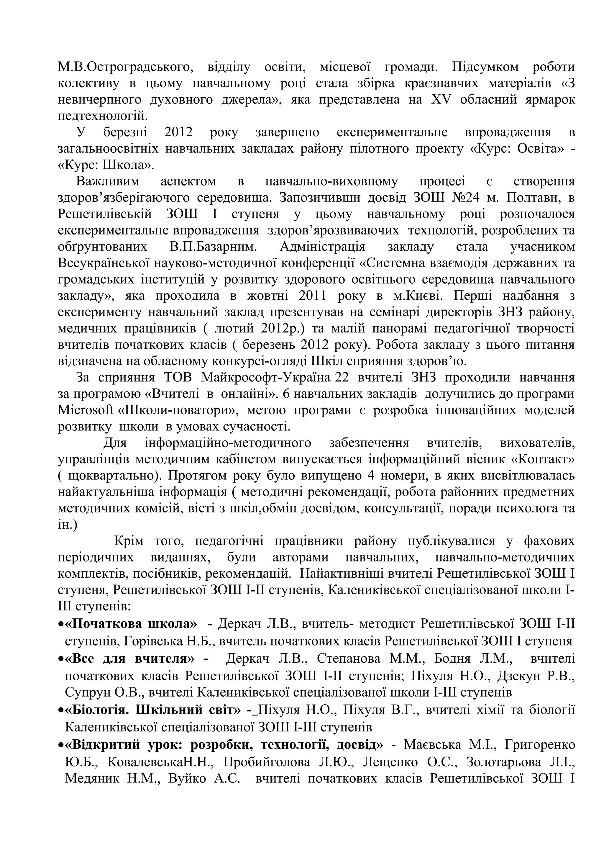 М.В.Остроградського, відділу освіти, місцевої громади. Підсумком роботи
колективу в цьому навчальному році стала збірка краєзнавчих матеріалів «З
невичерпного духовного джерела», яка представлена на XV обласний ярмарок
педтехнологій.
    У березні 2012 року завершено експериментальне впровадження в
загальноосвітніх навчальних закладах району пілотного проекту «Курс: Освіта» -
«Курс: Школа».
    Важливим аспектом в навчально-виховному процесі є створення
здоров’язберігаючого середовища. Запозичивши досвід ЗОШ №24 м. Полтави, в
Решетилівській ЗОШ І ступеня у цьому навчальному році розпочалося
експериментальне впровадження здоров’ярозвиваючих технологій, розроблених та
обґрунтованих      В.П.Базарним.     Адміністрація    закладу    стала    учасником
Всеукраїнської науково-методичної конференції «Системна взаємодія державних та
громадських інституцій у розвитку здорового освітнього середовища навчального
закладу», яка проходила в жовтні 2011 року в м.Києві. Перші надбання з
експерименту навчальний заклад презентував на семінарі директорів ЗНЗ району,
медичних працівників ( лютий 2012р.) та малій панорамі педагогічної творчості
вчителів початкових класів ( березень 2012 року). Робота закладу з цього питання
відзначена на обласному конкурсі-огляді Шкіл сприяння здоров’ю.
    За сприяння ТОВ Майкрософт-Україна 22 вчителі ЗНЗ проходили навчання
за програмою «Вчителі в онлайні». 6 навчальних закладів долучились до програми
Microsoft «Школи-новатори», метою програми є розробка інноваційних моделей
розвитку школи в умовах сучасності.
        Для інформаційно-методичного забезпечення вчителів, вихователів,
управлінців методичним кабінетом випускається інформаційний вісник «Контакт»
( щоквартально). Протягом року було випущено 4 номери, в яких висвітлювалась
найактуальніша інформація ( методичні рекомендації, робота районних предметних
методичних комісій, вісті з шкіл,обмін досвідом, консультації, поради психолога та
ін.)
          Крім того, педагогічні працівники району публікувалися у фахових
періодичних виданнях, були авторами навчальних, навчально-методичних
комплектів, посібників, рекомендацій. Найактивніші вчителі Решетилівської ЗОШ І
ступеня, Решетилівської ЗОШ І-ІІ ступенів, Калениківської спеціалізованої школи І-
ІІІ ступенів:
•«Початкова школа» - Деркач Л.В., вчитель- методист Решетилівської ЗОШ І-ІІ
  ступенів, Горівська Н.Б., вчитель початкових класів Решетилівської ЗОШ І ступеня
•«Все для вчителя» - Деркач Л.В., Степанова М.М., Бодня Л.М., вчителі
  початкових класів Решетилівської ЗОШ І-ІІ ступенів; Піхуля Н.О., Дзекун Р.В.,
  Супрун О.В., вчителі Калениківської спеціалізованої школи І-ІІІ ступенів
•«Біологія. Шкільний світ» - Піхуля Н.О., Піхуля В.Г., вчителі хімії та біології
  Калениківської спеціалізованої ЗОШ І-ІІІ ступенів
•«Відкритий урок: розробки, технології, досвід» - Маєвська М.І., Григоренко
  Ю.Б., КовалевськаН.Н., Пробийголова Л.Ю., Лещенко О.С., Золотарьова Л.І.,
  Медяник Н.М., Вуйко А.С. вчителі початкових класів Решетилівської ЗОШ І
 