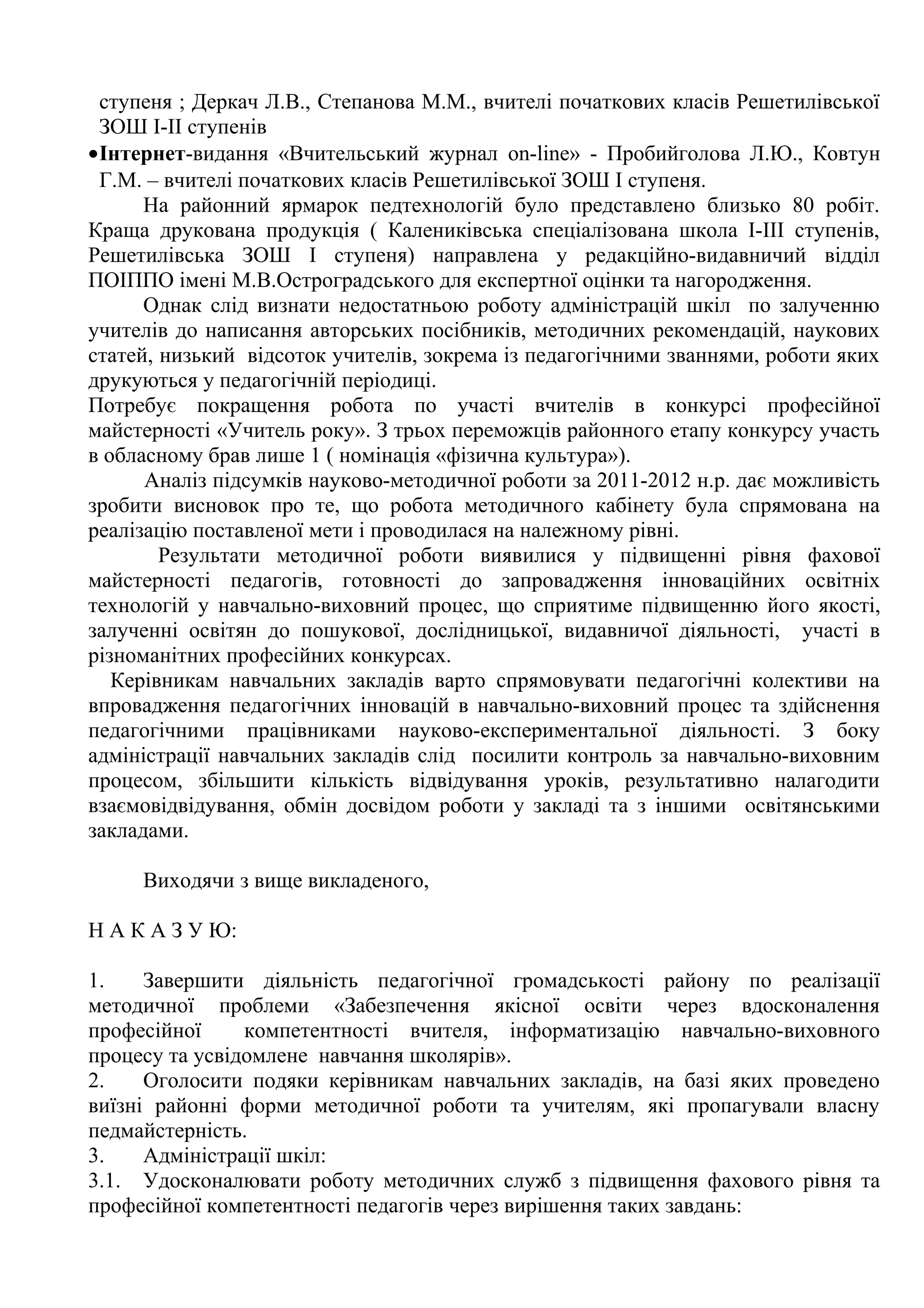 ступеня ; Деркач Л.В., Степанова М.М., вчителі початкових класів Решетилівської
 ЗОШ І-ІІ ступенів
•Інтернет-видання «Вчительський журнал on-line» - Пробийголова Л.Ю., Ковтун
 Г.М. – вчителі початкових класів Решетилівської ЗОШ І ступеня.
      На районний ярмарок педтехнологій було представлено близько 80 робіт.
Краща друкована продукція ( Калениківська спеціалізована школа І-ІІІ ступенів,
Решетилівська ЗОШ І ступеня) направлена у редакційно-видавничий відділ
ПОІППО імені М.В.Остроградського для експертної оцінки та нагородження.
      Однак слід визнати недостатньою роботу адміністрацій шкіл по залученню
учителів до написання авторських посібників, методичних рекомендацій, наукових
статей, низький відсоток учителів, зокрема із педагогічними званнями, роботи яких
друкуються у педагогічній періодиці.
Потребує покращення робота по участі вчителів в конкурсі професійної
майстерності «Учитель року». З трьох переможців районного етапу конкурсу участь
в обласному брав лише 1 ( номінація «фізична культура»).
      Аналіз підсумків науково-методичної роботи за 2011-2012 н.р. дає можливість
зробити висновок про те, що робота методичного кабінету була спрямована на
реалізацію поставленої мети і проводилася на належному рівні.
        Результати методичної роботи виявилися у підвищенні рівня фахової
майстерності педагогів, готовності до запровадження інноваційних освітніх
технологій у навчально-виховний процес, що сприятиме підвищенню його якості,
залученні освітян до пошукової, дослідницької, видавничої діяльності, участі в
різноманітних професійних конкурсах.
   Керівникам навчальних закладів варто спрямовувати педагогічні колективи на
впровадження педагогічних інновацій в навчально-виховний процес та здійснення
педагогічними працівниками науково-експериментальної діяльності. З боку
адміністрації навчальних закладів слід посилити контроль за навчально-виховним
процесом, збільшити кількість відвідування уроків, результативно налагодити
взаємовідвідування, обмін досвідом роботи у закладі та з іншими освітянськими
закладами.

     Виходячи з вище викладеного,

Н А К А З У Ю:

1.    Завершити діяльність педагогічної громадськості району по реалізації
методичної проблеми «Забезпечення якісної освіти через вдосконалення
професійної     компетентності вчителя, інформатизацію навчально-виховного
процесу та усвідомлене навчання школярів».
2.    Оголосити подяки керівникам навчальних закладів, на базі яких проведено
виїзні районні форми методичної роботи та учителям, які пропагували власну
педмайстерність.
3.    Адміністрації шкіл:
3.1. Удосконалювати роботу методичних служб з підвищення фахового рівня та
професійної компетентності педагогів через вирішення таких завдань:
 