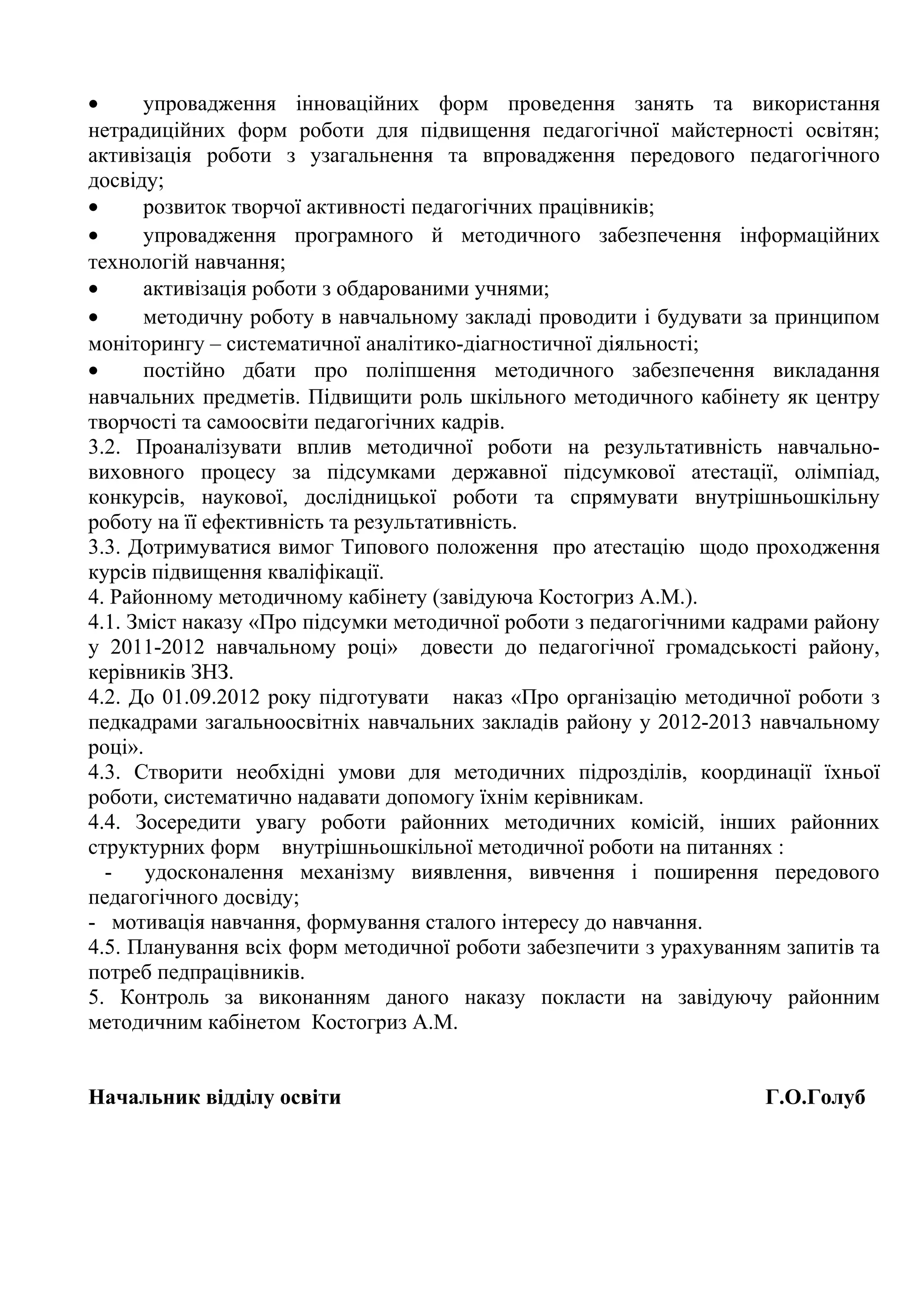 •     упровадження інноваційних форм проведення занять та використання
нетрадиційних форм роботи для підвищення педагогічної майстерності освітян;
активізація роботи з узагальнення та впровадження передового педагогічного
досвіду;
•     розвиток творчої активності педагогічних працівників;
•     упровадження програмного й методичного забезпечення інформаційних
технологій навчання;
•     активізація роботи з обдарованими учнями;
•     методичну роботу в навчальному закладі проводити і будувати за принципом
моніторингу – систематичної аналітико-діагностичної діяльності;
•     постійно дбати про поліпшення методичного забезпечення викладання
навчальних предметів. Підвищити роль шкільного методичного кабінету як центру
творчості та самоосвіти педагогічних кадрів.
3.2. Проаналізувати вплив методичної роботи на результативність навчально-
виховного процесу за підсумками державної підсумкової атестації, олімпіад,
конкурсів, наукової, дослідницької роботи та спрямувати внутрішньошкільну
роботу на її ефективність та результативність.
3.3. Дотримуватися вимог Типового положення про атестацію щодо проходження
курсів підвищення кваліфікації.
4. Районному методичному кабінету (завідуюча Костогриз А.М.).
4.1. Зміст наказу «Про підсумки методичної роботи з педагогічними кадрами району
у 2011-2012 навчальному році» довести до педагогічної громадськості району,
керівників ЗНЗ.
4.2. До 01.09.2012 року підготувати наказ «Про організацію методичної роботи з
педкадрами загальноосвітніх навчальних закладів району у 2012-2013 навчальному
році».
4.3. Створити необхідні умови для методичних підрозділів, координації їхньої
роботи, систематично надавати допомогу їхнім керівникам.
4.4. Зосередити увагу роботи районних методичних комісій, інших районних
структурних форм внутрішньошкільної методичної роботи на питаннях :
  -    удосконалення механізму виявлення, вивчення і поширення передового
педагогічного досвіду;
- мотивація навчання, формування сталого інтересу до навчання.
4.5. Планування всіх форм методичної роботи забезпечити з урахуванням запитів та
потреб педпрацівників.
5. Контроль за виконанням даного наказу покласти на завідуючу районним
методичним кабінетом Костогриз А.М.


Начальник відділу освіти                                            Г.О.Голуб
 