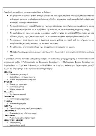 Οι μαθητές μας επέλεξαν το συγκεκριμένο θέμα με διάθεση:
    •   Να γνωρίσουν το νερό ως φυσικό πόρο με ζωτική αξία, οικολογική σημασία, οικονομική σπουδαιότητα και
        πολιτισμική παρουσία στο διάβα της ανθρώπινης εξέλιξης, αλλά και ως πρόβλημα πολυσύνθετο, βαθύτατα
        κοινωνικό, οικονομικό και πολιτικό.
    •   Να συνειδητοποιήσουν τα προβλήματα του νερού, ως αποτέλεσμα των ανθρώπινων παρεμβάσεων, και να
        αποκτήσουν κριτική στάση για το περιβάλλον, την ανάπτυξη και τον πολιτισμό της σύγχρονης εποχής.
    •   Να αναδείξουν την κατάσταση και τις δράσεις που λαμβάνουν χώρα στο νησί της Μήλου σχετικά με τους
        υδάτινους πόρους, την εξοικονόμηση νερού και να ευαισθητοποιηθούν αφού γνωρίσουν τα δεδομένα.
    •   Να εντοπίσουν τους άμεσους και οι έμμεσους τρόπους χρήσης του νερού από τον άνθρωπο και να
        αναφέρουν όλες τις αιτίες ρύπανσης και μόλυνσης του νερού.
    •   Να μάθουν πως ανακτάται το καθαρό νερό που χρησιμοποιείται άμεσα και έμμεσα.

    •   Με τη βοήθεια πειραματικών διατάξεων να αντιληφθούν βιωματικά τη σύσταση του νερού και τις ιδιότητές
        του.
Η ερευνητική εργασία συνδέεται με θεματικές ενότητες του αναλυτικού προγράμματος της Α’ Λυκείου στα κάτωθι
επιστημονικά πεδία <<Ανθρωπιστικές και Κοινωνικές Επιστήμες>>, <<Μαθηματικά, Φυσικές Επιστήμες και
Τεχνολογία>>, <<Τέχνη και Πολιτισμός>>, <<Περιβάλλον και Αειφόρος Ανάπτυξη>>. Συγκεκριμένα, μεταξύ
άλλων, θα ασχοληθούμε με τις παρακάτω θεματικές ενότητες:
ΧΗΜΕΙΑ
   • Καταστάσεις του νερού
   • Διαλυτότητα – δυνάμεις συνοχής
   • Δεσμοί Υδρογόνου και Οξυγόνου
ΦΥΣΙΚΗ
   • Πυκνότητα του νερού
   • Νερό και ενέργεια
   • Κύκλος του νερού
ΒΙΟΛΟΓΙΑ
   • Νερό και οργανισμοί
ΓΕΩΛΟΓΙΑ
   • Νερό και γεωμορφολογία
ΓΛΩΣΣΑ
   • Νερό και λογοτεχνία
ΙΣΤΟΡΙΑ
   • Το νερό παράγοντας ακμής και παρακμής
ΟΙΚΟΝΟΜΙΑ
   • Η Διαχείριση των υδάτινων πόρων
ΟΙΚΟΛΟΓΙΑ
   • Ρύπανση και μόλυνση του νερού
ΑΙΣΘΗΤΙΚΗ ΑΓΩΓΗ
   • Υδατογραφίες
   • Μουσική του νερού
 