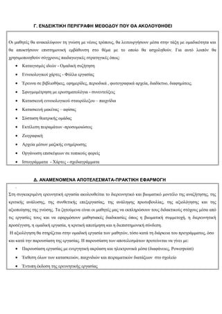 Γ. ΕΝΔΕΙΚΤΙΚΗ ΠΕΡΙΓΡΑΦΗ ΜΕΘΟΔΟΥ ΠΟΥ ΘΑ ΑΚΟΛΟΥΘΗΘΕΙ


Οι μαθητές θα ανακαλύψουν τη γνώση με νέους τρόπους, θα λειτουργήσουν μέσα στην τάξη με ομαδικότητα και
θα αποκτήσουν επιστημονική εμβάθυνση στο θέμα με το οποίο θα ασχοληθούν. Για αυτό λοιπόν θα
χρησιμοποιηθούν σύγχρονες παιδαγωγικές στρατηγικές όπως:
   •   Καταιγισμός ιδεών - Ομαδική συζήτηση
   •   Εννοιολογικοί χάρτες - Φύλλα εργασίας
   •   Έρευνα σε βιβλιοθήκες, εφημερίδες, περιοδικά , φωτογραφικά αρχεία, διαδίκτυο, διαφημίσεις.
   •   Σφυγμομέτρηση με ερωτηματολόγια - συνεντεύξεις
   •   Κατασκευή εννοιολογικού σταυρόλεξου – παιχνίδια
   •   Κατασκευή μακέτας – αφίσας
   •   Σύσταση θεατρικής ομάδας
   •   Εκτέλεση πειραμάτων -προσομοιώσεις
   •   Ζωγραφική
   •   Αρχεία μέσων μαζικής ενημέρωσης
   •   Οργάνωση επισκέψεων σε τοπικούς φορείς
   •   Ιστογράμματα - Χάρτες - σχεδιαγράμματα



             Δ. ΑΝΑΜΕΝΟΜΕΝΑ ΑΠΟΤΕΛΕΣΜΑΤΑ-ΠΡΑΚΤΙΚΗ ΕΦΑΡΜΟΓΗ
   .
Στη συγκεκριμένη ερευνητική εργασία ακολουθείται το διερευνητικό και βιωματικό μοντέλο της αναζήτησης, της
κριτικής ανάλυσης, της συνθετικής επεξεργασίας, της ανάληψης πρωτοβουλίας, της αξιολόγησης και της
αξιοποίησης της γνώσης. Τα ζητούμενα είναι οι μαθητές μας να εκπληρώσουν τους διδακτικούς στόχους μέσα από
τις εργασίες τους και να εφαρμόσουν μαθησιακές διαδικασίες όπως η βιωματική συμμετοχή, η διερευνητική
προσέγγιση, η ομαδική εργασία, η κριτική αποτίμηση και η διεπιστημονική σύνδεση.
Η αξιολόγηση θα στηρίζεται στην ομαδική εργασία των μαθητών, τόσο κατά τη διάρκεια του προγράμματος, όσο
και κατά την παρουσίαση της εργασίας. Η παρουσίαση των αποτελεσμάτων προτείνεται να γίνει με:
   •   Παρουσίαση εργασίας με ενεργητική ακρόαση και ηλεκτρονικά μέσα (διαφάνειες, Powerpoint)
   •   Έκθεση όλων των κατασκευών, παιχνιδιών και πειραματικών διατάξεων στο σχολείο
   •   Έντυπη έκδοση της ερευνητικής εργασίας
 