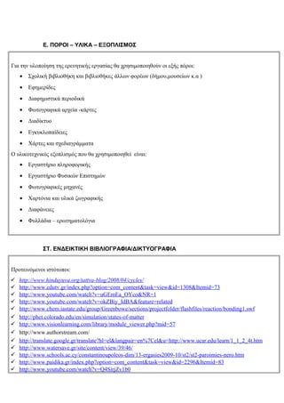 Ε. ΠΟΡΟΙ – ΥΛΙΚΑ – ΕΞΟΠΛΙΣΜΟΣ


Για την υλοποίηση της ερενητικής εργασίας θα χρησιμοποιηθούν οι εξής πόροι:
    •   Σχολική βιβλιοθήκη και βιβλιοθήκες άλλων φορέων (δήμου,μουσείων κ.α )
    •   Εφημερίδες
    •   Διαφημιστικά περιοδικά
    •   Φωτογραφικά αρχεία -κάρτες
    •   Διαδίκτυο
    •   Εγκυκλοπαίδειες
    •   Χάρτες και σχεδιαγράμματα
Ο υλικοτεχνικός εξοπλισμός που θα χρησιμοποιηθεί είναι:
    •   Εργαστήριο πληροφορικής
    •   Εργαστήριο Φυσικών Επιστημών
    •   Φωτογραφικές μηχανές
    •   Χαρτόνια και υλικά ζωγραφικής
    •   Διαφάνειες
    •   Φυλλάδια – ερωτηματολόγια



             ΣΤ. ΕΝΔΕΙΚΤΙΚΗ ΒΙΒΛΙΟΓΡΑΦΙΑ/ΔΙΚΤΥΟΓΡΑΦΙΑ


Προτεινόμενοι ιστότοποι:
   http://www.hinduyuva.org/tattva-blog/2008/04/cycles/
   http://www.edutv.gr/index.php?option=com_content&task=view&id=1308&Itemid=73
   http://www.youtube.com/watch?v=uGEmEa_OYco&NR=1
   http://www.youtube.com/watch?v=okZBiy_IdBA&feature=related
   http://www.chem.iastate.edu/group/Greenbowe/sections/projectfolder/flashfiles/reaction/bonding1.swf
   http://phet.colorado.edu/en/simulation/states-of-matter
   http://www.visionlearning.com/library/module_viewer.php?mid=57
   http://www.authorstream.com/
   http://translate.google.gr/translate?hl=el&langpair=en%7Cel&u=http://www.ucar.edu/learn/1_1_2_4t.htm
   http://www.watersave.gr/site/content/view/39/46/
   http://www.schools.ac.cy/constantinoupoleos-dim/13-ergasies2009-10/st2/st2-paroimies-nero.htm
   http://www.paidika.gr/index.php?option=com_content&task=view&id=2296&Itemid=83
   http://www.youtube.com/watch?v=Q4SirjZv1b0
 