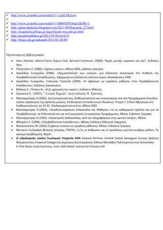  http://www.youtube.com/watch?v=-1yhLEKjxcw

   http://www.youtube.com/watch?v=OR8ThNYbqsU&NR=1
   http://gikas-daskalos.blogspot.com/2011/04/blog-post_27.html
   http://magdalini.pblogs.gr/tags/klasiki-moysiki-gr.html
   http://peopleandideas.gr/2011/03/26/ravel-2/
   http://blogs.sch.gr/ankarath/2011/01/26/89/



Προτεινόμενη βιβλιογραφία:
    •   Hans Silvester, Marie-France Dupuis-Tate, Bernard Fischesser, (2000) “Νερό, μεταξύ ουρανού και γης”, Εκδόσεις
        libro
    •   Ριζοπούλου Σ. (2006), «Σχέσεις νερού», Αθήνα 2006, εκδόσεις Δίαυλος
    •   Αγγελίδου Ευαγγελία (1996), «Σχηματοποίηση των εννοιών, μια διδακτική στρατηγική στη διάθεση της
        Περιβαλλοντικής Εκπαίδευσης», Εφαρμογή στη διδακτική ενότητα νερού, Θεσσαλονίκη 1996
    •   Αγγελίδου Ευαγγελία, Τσιλιμένη Τασούλα (2009), «Η αφήγηση ως εργαλείο μάθησης στην Περιβαλλοντική
        Εκπαίδευση», Εκδόσεις Καστανιώτη.
    •   Βιδάκης Κ., Πέτρου Ν., «H2O, χρώματα του νερού», Εκδόσεις Μίλητος.
    •   Gammon E. (2002), “ Γενική Χημεία”, έκτη έκδοση, Π. Τραυλός
    •   Ματσαγγούρας Η.(2002). Διεπιστημονικότητα, διαθεματικότητα και ενιαιοποίηση στα νέα Προγράμματα Σπουδών:
        τρόποι οργάνωσης της σχολικής γνώσης. Επιθεώρηση Εκπαιδευτικών Θεμάτων, Τεύχος 7, Ειδικό Αφιέρωμα στη
        διαθεματικότητα, σσ.19-35. Παιδαγωγικό Ινστιτούτο, Αθήνα 2002
    •   Ματσαγγούρας Η.(2003), «Ομαδοσυνεργατική Διδασκαλία και Μάθηση» Για το καθημερινό σχολείο και για τα
        Περιβαλλοντικά, τα Πολιτιστικά και για τα Ευρωπαϊκής Συνεργασίας Προγράμματα, Αθήνα, Εκδόσεις Γρηγόρη.
    •   Ματσαγγούρας Η.(1994), «Στρατηγικές Διδασκαλίας, από την πληροφόρηση στην κριτική σκέψη», Αθήνα
    •   Φλογαϊτη Ε. (1998), «Περιβαλλοντική Εκπάιδευση», Αθήνα, Εκδόσεις Ελληνικά Γράμματα.
    •   Βασιλοπούλου Μ. (2001) Ο χάρτης εννοιών ως εργαλείο μάθησης, Αθήνα: Εκδόσεις Γρηγόρη.
    •   Μουσείο Γουλανδρή Φυσικής Ιστορίας- ΥΠΕΠΘ, «η Γη, οι άνθρωποι και οι προκλήσεις για ένα αειφόρο μέλλον, Τα
        κρίσιμα προβλήματα, Νερό».
    •   Ο υδρολογικός κύκλος Γεωλογική Υπηρεσία ΗΠΑ Howard Perlman (United Stated Geological Survey) Χρήστος
        Μακρόπουλος (Imperial College) και ∆ηµήτρης Κουτσογιάννης (Εθνικό Μετσόβιο Πολυτεχνείο) στην Ιστοσελίδα:
        E:The Water Cycle Summary, from USGS Water Science for Schools.mht
 