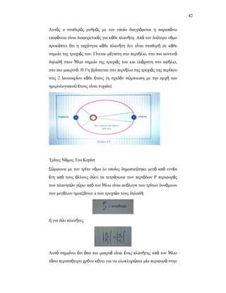 42


Απηόο ν ζηαζεξόο ξπζκόο κε ηνλ νπνίν δηαγξάθεηαη ε παξαπάλσ
επηθάλεηα είλαη δηαθνξεηηθόο γηα θάζε πιαλήηε. Από ηνλ δεύηεξν λόκν
πξνθύπηεη όηη ε ηαρύηεηα θάζε πιαλήηε δελ είλαη ζηαζεξή ζε θάζε
ζεκείν ηεο ηξνρηάο ηνπ. Γίλεηαη κέγηζηε ζην πεξηήιην, ζην πην θνληηλό
δειαδή ζηνλ Ήιην ζεκείν ηεο ηξνρηάο ηνπ θαη ειάρηζηε ζην αθήιην,
ζην πην καθξηλό. Ζ Γε βξίζθεηαη ζην πεξηήιην ηεο ηξνρηάο ηεο πεξίπνπ
ζηηο 2 Ηαλνπαξίνπ θάζε έηνπο (ε ζρεδόλ ζύκπησζε κε ηελ αξρή ηνπ
εκεξνινγηαθνύ έηνπο είλαη ηπραία).




Σξίηνο Νόκνο Σνπ Kepler

΢ύκθσλα κε ηνλ ηξίην λόκν (ν νπνίνο δεκνζηεύηεθε κεηά από ελλέα
έηε από ηνπο άιινπο δύν) ηα ηεηξάγσλα ησλ πεξηόδσλ P πεξηθνξάο
ησλ πιαλεηώλ γύξσ από ηνλ Ήιην είλαη αλάινγα ησλ ηξίησλ δπλάκεσλ
ησλ κεγάισλ εκηαμόλσλ a ησλ ηξνρηώλ ηνπο δειαδή




ή γηα δύν πιαλήηεο




Απηό ζεκαίλεη όηη όζν πην καθξηά είλαη έλαο πιαλήηεο από ηνλ Ήιην
ηόζν πεξηζζόηεξν ρξόλν θάλεη γηα λα νινθιεξώζεη κία πεξηθνξά ζηελ
 