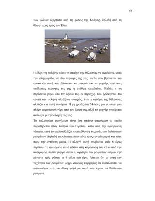 56


ησλ πδάησλ εμαξηάηαη απφ ηηο θάζεηο ηεο ΢ειήλεο, δειαδή απφ ηε
ζέζε ηεο σο πξνο ηνλ Ήιην.




Ζ έιμε ηεο ζειήλεο θάλεη ηε ζηάζκε ηεο ζάιαζζαο λα αλεβαίλεη, θαηά
ηελ πιεκκπξίδα, ζε δχν πεξηνρέο ηεο γεο, απηήλ πνπ βξίζθεηαη πην
θνληά θαη απηή πνπ βξίζθεηαη πην καθξηά απφ ην θεγγάξη, ελψ ζηηο
ππφινηπεο πεξηνρέο ηεο γεο ε ζηάζκε θαηεβαίλεη. Καζψο ε γε
ζηξέθεηαη γχξσ απφ ηνλ άμνλά ηεο, νη πεξηνρέο, πνπ βξίζθνληαη πην
θνληά ζηε ζειήλε αιιάδνπλ ζπλερψο, έηζη ε ζηάζκε ηεο ζάιαζζαο
αιιάδεη θαη απηή ζπλέρεηα. Ζ γε ρξεηάδεηαη 24 ψξεο γηα λα θάλεη κηα
πιήξε πεξηζηξνθή γχξσ απφ ηνλ άμνλά ηεο, αιιά ην θεγγάξη ζηξέθεηαη
αλάινγα κε ηελ θίλεζε ηεο γεο.
Σν παιηξξντθφ θαηλφκελν είλαη έλα ζπάλην θαηλφκελν ην νπνίν
παξαηεξείηαη ζηνλ πνξζκφ ηνπ Δπξίπνπ, θάησ απφ ηελ αλνηγφκελε
γέθπξα, θαηά ην νπνίν αιιάδεη ε θαηεχζπλζε ηεο ξνήο ησλ ζαιάζζησλ
ξεπκάησλ. Γειαδή ηα ξεχκαηα ξένπλ πφηε πξνο ηελ κία κεξηά θαη πφηε
πξνο ηελ αληίζεηε κεξηά. Ζ αιιαγή απηή ζπκβαίλεη θάζε 6 ψξεο
πεξίπνπ. Σν θαηλφκελν απηφ θζάλεη ζηε θνξχθσζε ηνπ θάησ απφ ηελ
αλνηγφκελε παιηά γέθπξα φπνπ ε ηαρχηεηα ησλ ξεπκάησλ παίξλεη ηελ
κέγηζηε ηηκή, θζάλεη ηα 9 κίιηα αλά ψξα. Λέγεηαη φηη κε απηή ηελ
ηαρχηεηα ησλ ξεπκάησλ κέρξη θαη έλαο θαξραξίαο ζα δπζθνιεπηεί λα
θνιπκπήζεη ζηελ αληίζεηε θνξά κε απηή πνπ έρνπλ ηα ζαιάζζηα
ξεχκαηα.
 