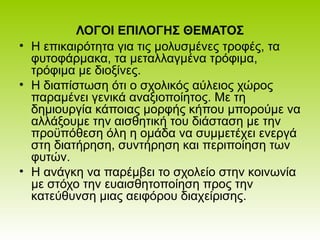 ΛΟΓΟΙ ΕΠΙΛΟΓΗΣ ΘΕΜΑΤΟΣ
• Η επικαιρότητα για τις μολυσμένες τροφές, τα
φυτοφάρμακα, τα μεταλλαγμένα τρόφιμα,
τρόφιμα με διοξίνες.
• Η διαπίστωση ότι ο σχολικός αύλειος χώρος
παραμένει γενικά αναξιοποίητος. Με τη
δημιουργία κάποιας μορφής κήπου μπορούμε να
αλλάξουμε την αισθητική του διάσταση με την
προϋπόθεση όλη η ομάδα να συμμετέχει ενεργά
στη διατήρηση, συντήρηση και περιποίηση των
φυτών.
• Η ανάγκη να παρέμβει το σχολείο στην κοινωνία
με στόχο την ευαισθητοποίηση προς την
κατεύθυνση μιας αειφόρου διαχείρισης.
 