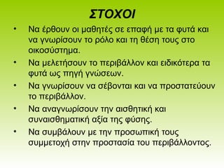 ΣΤΟΧΟΙ
• Να έρθουν οι μαθητές σε επαφή με τα φυτά και
να γνωρίσουν το ρόλο και τη θέση τους στο
οικοσύστημα.
• Να μελετήσουν το περιβάλλον και ειδικότερα τα
φυτά ως πηγή γνώσεων.
• Να γνωρίσουν να σέβονται και να προστατεύουν
το περιβάλλον.
• Να αναγνωρίσουν την αισθητική και
συναισθηματική αξία της φύσης.
• Να συμβάλουν με την προσωπική τους
συμμετοχή στην προστασία του περιβάλλοντος.
 