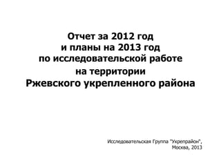Отчет за 2012 год
и планы на 2013 год
по исследовательской работе
на территории
Ржевского укрепленного района
Исследовательская Группа "Укрепрайон“,
Москва, 2013
 