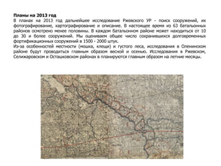 Планы на 2013 год
В планах на 2013 год дальнейшее исследование Ржевского УР - поиск сооружений, их
фотографирование, картографирование и описание. В настоящее время из 63 батальонных
районов осмотрено менее половины. В каждом батальонном районе может находиться от 10
до 30 и более сооружений. Мы оцениваем общее число сохранившихся долговременных
фортификационных сооружений в 1500 - 2000 штук.
Из-за особенностей местности (мошка, клещи) и густого леса, исследования в Оленинском
районе будут проводиться главным образом весной и осенью. Исследования в Ржевском,
Селижаровском и Осташковском районах в планируются главным образом на летние месяцы.
 