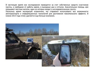 В настоящее время все исследования проводятся за счет собственных средств участников
группы, в свободное от работы время, в выходные дни и отпуска. Значительную помощь нам
оказывают местные жители, один из которых входит в исследовательскую группу.
Поскольку время экспедиций ограничено, мы стараемся использовать все возможности
автотранспорта и информационных технологий для достижения максимального эффекта. В
сезоне 2013 года этому уделяется еще больше внимания.
 