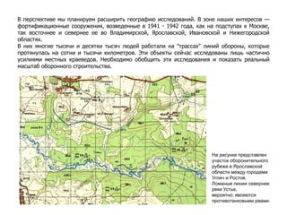 В перспективе мы планируем расширить географию исследований. В зоне наших интересов —
фортификационные сооружения, возведенные в 1941 - 1942 года, как на подступах к Москве,
так восточнее и севернее ее во Владимирской, Ярославской, Ивановской и Нижегородской
областях.
В них многие тысячи и десятки тысяч людей работали на "трассах" линий обороны, которые
протянулась на сотни и тысячи километров. Эти объекты сейчас исследованы лишь частично
усилиями местных краеведов. Необходимо обобщить эти исследования и показать реальный
масштаб оборонного строительства.
На рисунке представлен
участок оборонительного
рубежа в Ярославской
области между городами
Углич и Ростов.
Ломаные линии севернее
реки Устье,
вероятно, являются
противотанковыми рвами.
 
