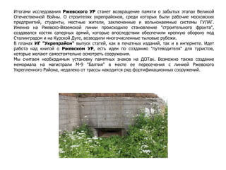 Итогами исследования Ржевского УР станет возвращение памяти о забытых этапах Великой
Отечественной Войны. О строителях укрепрайонов, среди которых были рабочие московских
предприятий, студенты, местные жители, заключенные и вольнонаемные системы ГУЛАГ.
Именно на Ржевско-Вяземской линии происходило становление "строительного фронта",
создавался костяк саперных армий, которые впоследствии обеспечили крепкую оборону под
Сталинградом и на Курской Дуге, возводили многочисленные тыловые рубежи.
В планах ИГ "Укрепрайон" выпуск статей, как в печатных изданий, так и в интернете. Идет
работа над книгой о Ржевском УР, есть идеи по созданию "путеводителя" для туристов,
которые желают самостоятельно осмотреть сооружения.
Мы считаем необходимым установку памятных знаков на ДОТах. Возможно также создание
мемориала на магистрали М-9 "Балтия" в месте ее пересечения с линией Ржевского
Укрепленного Района, недалеко от трассы находится ряд фортификационных сооружений.
 