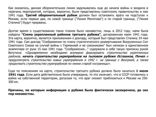 Как оказалось, данная оборонительная линия задумывалась еще до начала войны и входила в
перечень мероприятий, которые, вероятно, были представлены советскому правительству в мае
1941 года. Третий оборонительный рубеж должен был остановить врага на подступах к
Москве, если первые два, по новой границе ("Линия Молотова") и по старой границе, ("Линия
Сталина") будут прорваны.
Долгое время о существовании таких планов было неизвестно, лишь в 2012 году, нами была
найдена "Схема укрепленный районов третьего рубежа", датированная маем 1941 года.
Эта карта, вероятно, является приложением к докладу, который был представлен Сталину 24 мая
1941 года. Сам доклад "Соображения по плану стратегического развертывания Вооруженных Сил
Советского Союза на случай войны с Германией и ее союзниками" был написан в единственном
экземпляре от руки 15 мая 1941 года. "Соображения..." содержали в себе такую приписку рукой
Ватутина: «Одновременно необходимо всемерно форсировать строительство укрепленных
районов, начать строительство укрепрайонов на тыловом рубеже Осташков, Почеп и
предусмотреть строительство новых укрепрайонов в 1942 г. на границе с Венгрией, а также
продолжать строительство укрепрайонов по линии старой госграницы».
Судя по пояснениям на карте, строительство третьего рубежа должно было начаться 1 июля
1941 года. Если дата действительно была утверждена, то это означает, что в СССР готовились к
войне на собственной территории, допуская то, что враг сможет приблизиться к Москве на 250-
300 км.
Причины, по которым информация о рубеже была фактически засекречена, до сих
пор неизвестны.
 