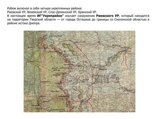 Рубеж включал в себя четыре укрепленных района:
Ржевский УР, Вяземский УР, Спас-Демянский УР, Брянский УР.
В настоящее время ИГ"Укрепрайон" изучает сооружения Ржевского УР, который находится
на территории Тверской области — от города Осташков до границы со Смоленской областью в
районе истока Днепра.
 