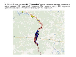 За 2011-2012 годы участники ИГ "Укрепрайон" нашли, составили описания и нанесли на
карты порядка 300 сооружений Ржевского УРа, выявили почти 500 километров
противотанковых рвов и провели классификацию типов сооружений.
 