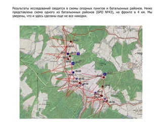 Результаты исследований сводятся в схемы опорных пунктов и батальонных районов. Ниже
представлена схема одного из батальонных районов (БРО №43), на фронте в 4 км. Мы
уверены, что и здесь сделаны еще не все находки.
 