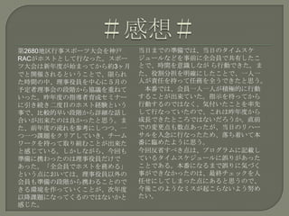 第2680地区行事スポーツ大会を神戸
RACがホストとして行なった。スポー
ツ大会は新年度が始まってから約3ヶ月
でと開催されるということで、限られ
た時間の中、理事役員を中心に５月の
予定者理事会の段階から協議を重ねて
いった。昨年度の指導者育成セミナー
に引き続き二度目のホスト経験という
事で、比較的早い段階から詳細な話し
合いが出来たのは良かったと思う。ま
た、前年度の流れを参考にしつつ、一
つ一つ課題をクリアしていき、チーム
ワークを持って取り組むことが出来た
と感じている。しかしながら、今回も
準備に携わったのは理事役員だけで
あった。「全会員でホストを務める」
という点においては、理事役員以外の
会員も準備の段階から携わることので
きる環境を作っていくことが、次年度
以降課題になってくるのではないかと
感じた。
当日までの準備では、当日のタイムスケ
ジュールなどを事前に全会員で共有したこ
とで、時間を意識しなが ら行動できた。ま
た、役割分担を明確にしたことで、一人一
人が責任を持って任務を全うできたと思う。
本番では、会員一人一人が積極的に行動
することが出来ていた。指示を待ってから
行動するのではなく、気付いたことを率先
して行なっていたので、これは昨年度から
成長できたところではないだろうか。直前
での変更点も数点あったが、当日のリハー
サルを入念に行なったため、落ち着いて本
番に臨めたように思う。
今回反省すべき点は、プログラムに記載し
ているタイムスケジュールに誤りがあった
ことである。本番になるまで誤りに気づく
事ができなかったのは、最終チェックを人
任せにしてしまった点にあると思うので、
今後このようなミスが起こらないよう努め
たい。
 
