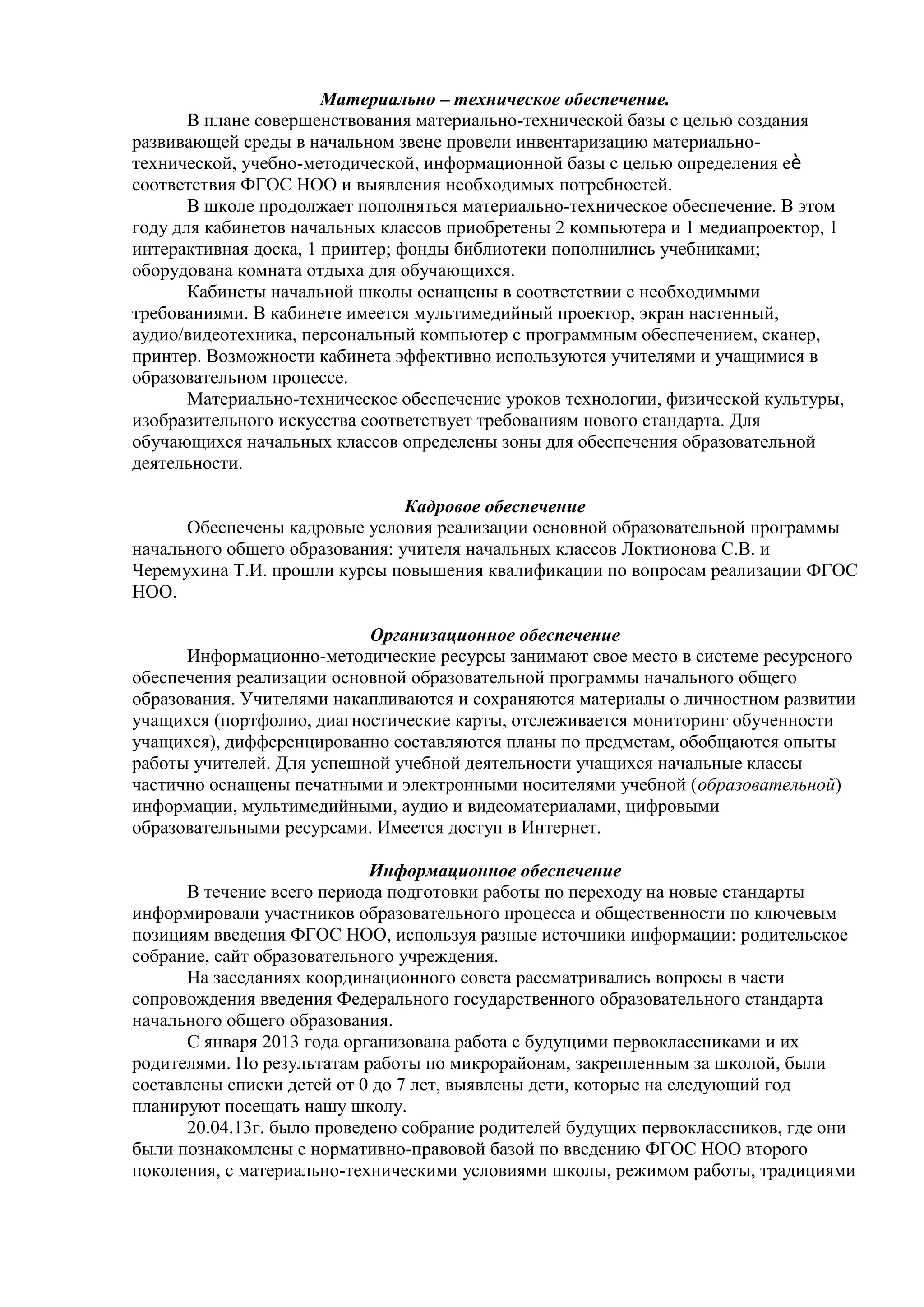 Материально – техническое обеспечение.
В плане совершенствования материально-технической базы с целью создания
развивающей среды в начальном звене провели инвентаризацию материально-
технической, учебно-методической, информационной базы с целью определения еѐ
соответствия ФГОС НОО и выявления необходимых потребностей.
В школе продолжает пополняться материально-техническое обеспечение. В этом
году для кабинетов начальных классов приобретены 2 компьютера и 1 медиапроектор, 1
интерактивная доска, 1 принтер; фонды библиотеки пополнились учебниками;
оборудована комната отдыха для обучающихся.
Кабинеты начальной школы оснащены в соответствии с необходимыми
требованиями. В кабинете имеется мультимедийный проектор, экран настенный,
аудио/видеотехника, персональный компьютер с программным обеспечением, сканер,
принтер. Возможности кабинета эффективно используются учителями и учащимися в
образовательном процессе.
Материально-техническое обеспечение уроков технологии, физической культуры,
изобразительного искусства соответствует требованиям нового стандарта. Для
обучающихся начальных классов определены зоны для обеспечения образовательной
деятельности.
Кадровое обеспечение
Обеспечены кадровые условия реализации основной образовательной программы
начального общего образования: учителя начальных классов Локтионова С.В. и
Черемухина Т.И. прошли курсы повышения квалификации по вопросам реализации ФГОС
НОО.
Организационное обеспечение
Информационно-методические ресурсы занимают свое место в системе ресурсного
обеспечения реализации основной образовательной программы начального общего
образования. Учителями накапливаются и сохраняются материалы о личностном развитии
учащихся (портфолио, диагностические карты, отслеживается мониторинг обученности
учащихся), дифференцированно составляются планы по предметам, обобщаются опыты
работы учителей. Для успешной учебной деятельности учащихся начальные классы
частично оснащены печатными и электронными носителями учебной (образовательной)
информации, мультимедийными, аудио и видеоматериалами, цифровыми
образовательными ресурсами. Имеется доступ в Интернет.
Информационное обеспечение
В течение всего периода подготовки работы по переходу на новые стандарты
информировали участников образовательного процесса и общественности по ключевым
позициям введения ФГОС НОО, используя разные источники информации: родительское
собрание, сайт образовательного учреждения.
На заседаниях координационного совета рассматривались вопросы в части
сопровождения введения Федерального государственного образовательного стандарта
начального общего образования.
С января 2013 года организована работа с будущими первоклассниками и их
родителями. По результатам работы по микрорайонам, закрепленным за школой, были
составлены списки детей от 0 до 7 лет, выявлены дети, которые на следующий год
планируют посещать нашу школу.
20.04.13г. было проведено собрание родителей будущих первоклассников, где они
были познакомлены с нормативно-правовой базой по введению ФГОС НОО второго
поколения, с материально-техническими условиями школы, режимом работы, традициями
 
