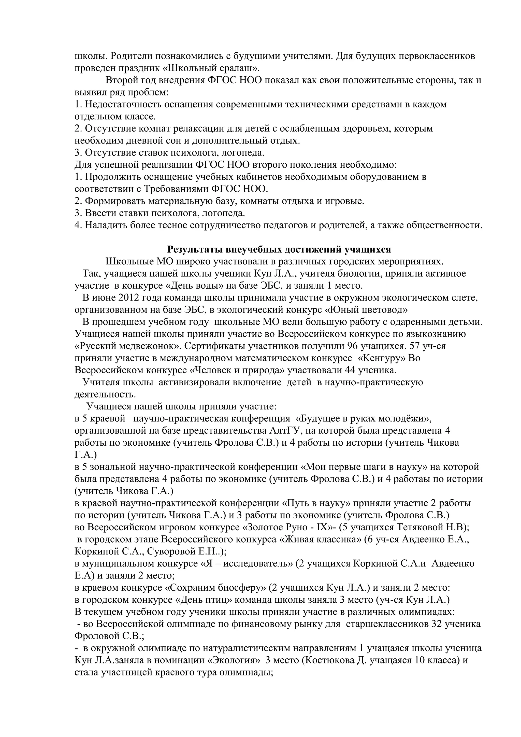 школы. Родители познакомились с будущими учителями. Для будущих первоклассников
проведен праздник «Школьный ералаш».
Второй год внедрения ФГОС НОО показал как свои положительные стороны, так и
выявил ряд проблем:
1. Недостаточность оснащения современными техническими средствами в каждом
отдельном классе.
2. Отсутствие комнат релаксации для детей с ослабленным здоровьем, которым
необходим дневной сон и дополнительный отдых.
3. Отсутствие ставок психолога, логопеда.
Для успешной реализации ФГОС НОО второго поколения необходимо:
1. Продолжить оснащение учебных кабинетов необходимым оборудованием в
соответствии с Требованиями ФГОС НОО.
2. Формировать материальную базу, комнаты отдыха и игровые.
3. Ввести ставки психолога, логопеда.
4. Наладить более тесное сотрудничество педагогов и родителей, а также общественности.
Результаты внеучебных достижений учащихся
Школьные МО широко участвовали в различных городских мероприятиях.
Так, учащиеся нашей школы ученики Кун Л.А., учителя биологии, приняли активное
участие в конкурсе «День воды» на базе ЭБС, и заняли 1 место.
В июне 2012 года команда школы принимала участие в окружном экологическом слете,
организованном на базе ЭБС, в экологический конкурс «Юный цветовод»
В прошедшем учебном году школьные МО вели большую работу с одаренными детьми.
Учащиеся нашей школы приняли участие во Всероссийском конкурсе по языкознанию
«Русский медвежонок». Сертификаты участников получили 96 учащихся. 57 уч-ся
приняли участие в международном математическом конкурсе «Кенгуру» Во
Всероссийском конкурсе «Человек и природа» участвовали 44 ученика.
Учителя школы активизировали включение детей в научно-практическую
деятельность.
Учащиеся нашей школы приняли участие:
в 5 краевой научно-практическая конференция «Будущее в руках молодѐжи»,
организованной на базе представительства АлтГУ, на которой была представлена 4
работы по экономике (учитель Фролова С.В.) и 4 работы по истории (учитель Чикова
Г.А.)
в 5 зональной научно-практической конференции «Мои первые шаги в науку» на которой
была представлена 4 работы по экономике (учитель Фролова С.В.) и 4 работаы по истории
(учитель Чикова Г.А.)
в краевой научно-практической конференции «Путь в науку» приняли участие 2 работы
по истории (учитель Чикова Г.А.) и 3 работы по экономике (учитель Фролова С.В.)
во Всероссийском игровом конкурсе «Золотое Руно - IX»- (5 учащихся Тетяковой Н.В);
в городском этапе Всероссийского конкурса «Живая классика» (6 уч-ся Авдеенко Е.А.,
Коркиной С.А., Суворовой Е.Н..);
в муниципальном конкурсе «Я – исследователь» (2 учащихся Коркиной С.А.и Авдеенко
Е.А) и заняли 2 место;
в краевом конкурсе «Сохраним биосферу» (2 учащихся Кун Л.А.) и заняли 2 место:
в городском конкурсе «День птиц» команда школы заняла 3 место (уч-ся Кун Л.А.)
В текущем учебном году ученики школы приняли участие в различных олимпиадах:
- во Всероссийской олимпиаде по финансовому рынку для старшеклассников 32 ученика
Фроловой С.В.;
- в окружной олимпиаде по натуралистическим направлениям 1 учащаяся школы ученица
Кун Л.А.заняла в номинации «Экология» 3 место (Костюкова Д. учащаяся 10 класса) и
стала участницей краевого тура олимпиады;
 