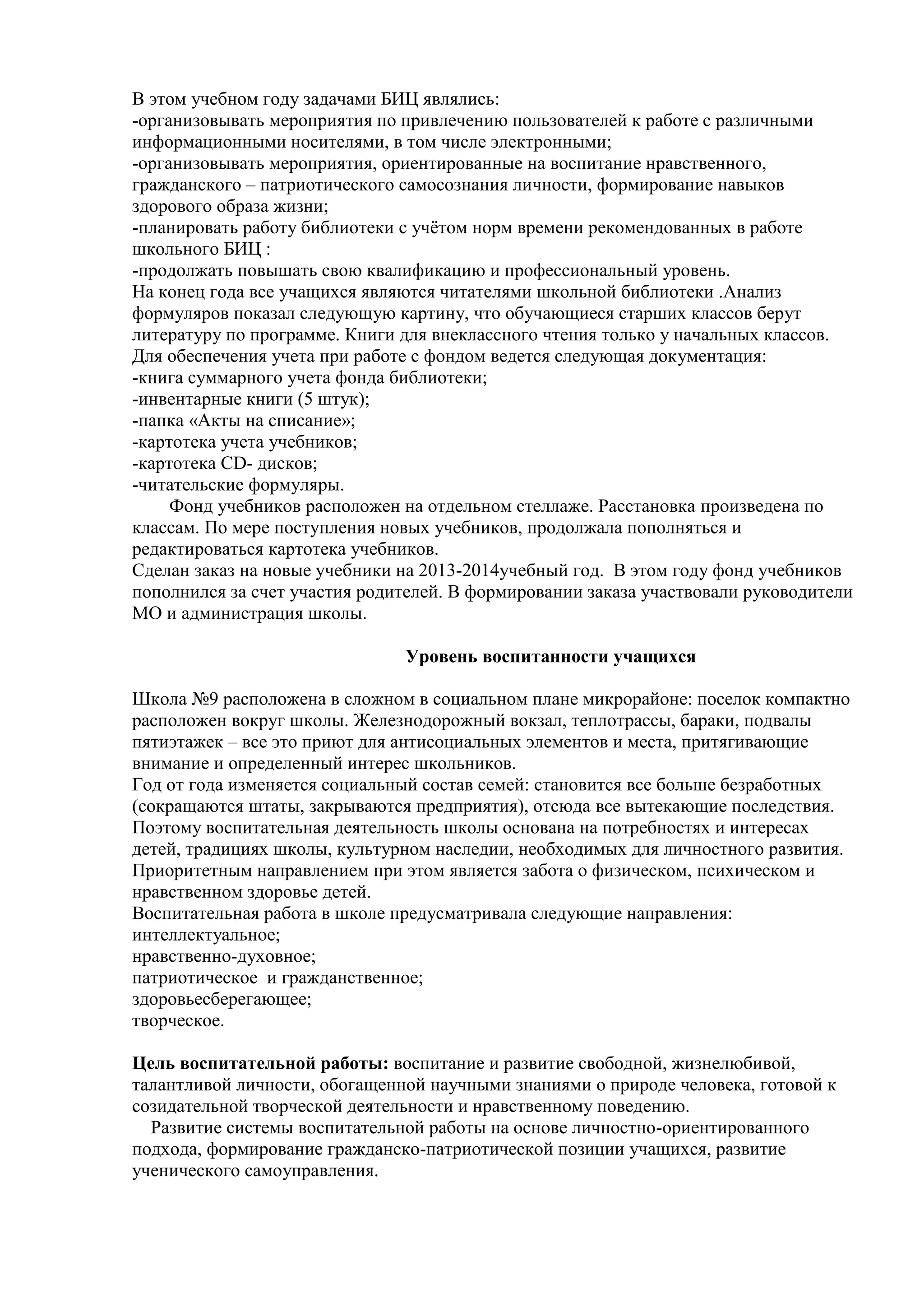 В этом учебном году задачами БИЦ являлись:
-организовывать мероприятия по привлечению пользователей к работе с различными
информационными носителями, в том числе электронными;
-организовывать мероприятия, ориентированные на воспитание нравственного,
гражданского – патриотического самосознания личности, формирование навыков
здорового образа жизни;
-планировать работу библиотеки с учѐтом норм времени рекомендованных в работе
школьного БИЦ :
-продолжать повышать свою квалификацию и профессиональный уровень.
На конец года все учащихся являются читателями школьной библиотеки .Анализ
формуляров показал следующую картину, что обучающиеся старших классов берут
литературу по программе. Книги для внеклассного чтения только у начальных классов.
Для обеспечения учета при работе с фондом ведется следующая документация:
-книга суммарного учета фонда библиотеки;
-инвентарные книги (5 штук);
-папка «Акты на списание»;
-картотека учета учебников;
-картотека CD- дисков;
-читательские формуляры.
Фонд учебников расположен на отдельном стеллаже. Расстановка произведена по
классам. По мере поступления новых учебников, продолжала пополняться и
редактироваться картотека учебников.
Сделан заказ на новые учебники на 2013-2014учебный год. В этом году фонд учебников
пополнился за счет участия родителей. В формировании заказа участвовали руководители
МО и администрация школы.
Уровень воспитанности учащихся
Школа №9 расположена в сложном в социальном плане микрорайоне: поселок компактно
расположен вокруг школы. Железнодорожный вокзал, теплотрассы, бараки, подвалы
пятиэтажек – все это приют для антисоциальных элементов и места, притягивающие
внимание и определенный интерес школьников.
Год от года изменяется социальный состав семей: становится все больше безработных
(сокращаются штаты, закрываются предприятия), отсюда все вытекающие последствия.
Поэтому воспитательная деятельность школы основана на потребностях и интересах
детей, традициях школы, культурном наследии, необходимых для личностного развития.
Приоритетным направлением при этом является забота о физическом, психическом и
нравственном здоровье детей.
Воспитательная работа в школе предусматривала следующие направления:
интеллектуальное;
нравственно-духовное;
патриотическое и гражданственное;
здоровьесберегающее;
творческое.
Цель воспитательной работы: воспитание и развитие свободной, жизнелюбивой,
талантливой личности, обогащенной научными знаниями о природе человека, готовой к
созидательной творческой деятельности и нравственному поведению.
Развитие системы воспитательной работы на основе личностно-ориентированного
подхода, формирование гражданско-патриотической позиции учащихся, развитие
ученического самоуправления.
 