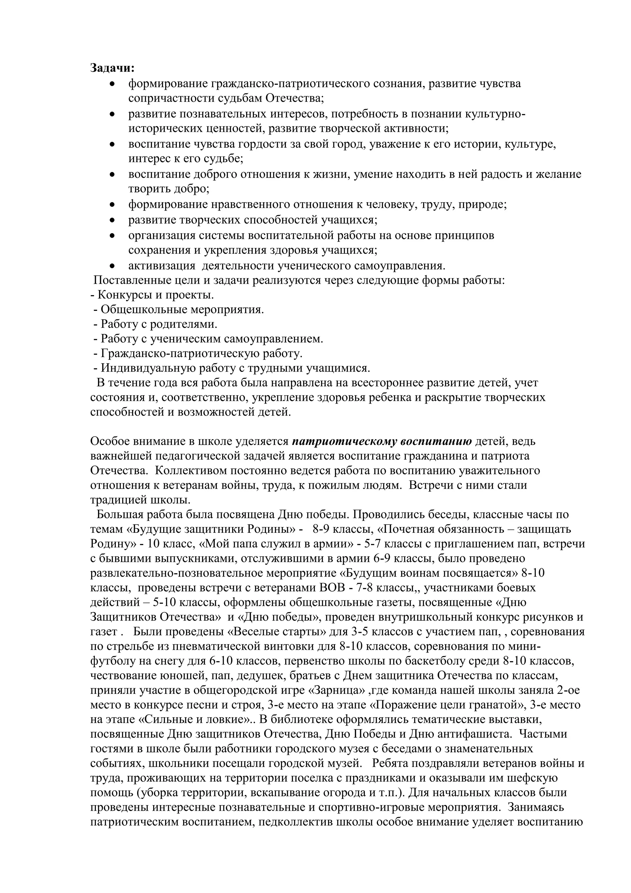 Задачи:
формирование гражданско-патриотического сознания, развитие чувства
сопричастности судьбам Отечества;
развитие познавательных интересов, потребность в познании культурно-
исторических ценностей, развитие творческой активности;
воспитание чувства гордости за свой город, уважение к его истории, культуре,
интерес к его судьбе;
воспитание доброго отношения к жизни, умение находить в ней радость и желание
творить добро;
формирование нравственного отношения к человеку, труду, природе;
развитие творческих способностей учащихся;
организация системы воспитательной работы на основе принципов
сохранения и укрепления здоровья учащихся;
активизация деятельности ученического самоуправления.
Поставленные цели и задачи реализуются через следующие формы работы:
- Конкурсы и проекты.
- Общешкольные мероприятия.
- Работу с родителями.
- Работу с ученическим самоуправлением.
- Гражданско-патриотическую работу.
- Индивидуальную работу с трудными учащимися.
В течение года вся работа была направлена на всестороннее развитие детей, учет
состояния и, соответственно, укрепление здоровья ребенка и раскрытие творческих
способностей и возможностей детей.
Особое внимание в школе уделяется патриотическому воспитанию детей, ведь
важнейшей педагогической задачей является воспитание гражданина и патриота
Отечества. Коллективом постоянно ведется работа по воспитанию уважительного
отношения к ветеранам войны, труда, к пожилым людям. Встречи с ними стали
традицией школы.
Большая работа была посвящена Дню победы. Проводились беседы, классные часы по
темам «Будущие защитники Родины» - 8-9 классы, «Почетная обязанность – защищать
Родину» - 10 класс, «Мой папа служил в армии» - 5-7 классы с приглашением пап, встречи
с бывшими выпускниками, отслужившими в армии 6-9 классы, было проведено
развлекательно-позновательное мероприятие «Будущим воинам посвящается» 8-10
классы, проведены встречи с ветеранами ВОВ - 7-8 классы,, участниками боевых
действий – 5-10 классы, оформлены общешкольные газеты, посвященные «Дню
Защитников Отечества» и «Дню победы», проведен внутришкольный конкурс рисунков и
газет . Были проведены «Веселые старты» для 3-5 классов с участием пап, , соревнования
по стрельбе из пневматической винтовки для 8-10 классов, соревнования по мини-
футболу на снегу для 6-10 классов, первенство школы по баскетболу среди 8-10 классов,
чествование юношей, пап, дедушек, братьев с Днем защитника Отечества по классам,
приняли участие в общегородской игре «Зарница» ,где команда нашей школы заняла 2-ое
место в конкурсе песни и строя, 3-е место на этапе «Поражение цели гранатой», 3-е место
на этапе «Сильные и ловкие».. В библиотеке оформлялись тематические выставки,
посвященные Дню защитников Отечества, Дню Победы и Дню антифашиста. Частыми
гостями в школе были работники городского музея с беседами о знаменательных
событиях, школьники посещали городской музей. Ребята поздравляли ветеранов войны и
труда, проживающих на территории поселка с праздниками и оказывали им шефскую
помощь (уборка территории, вскапывание огорода и т.п.). Для начальных классов были
проведены интересные познавательные и спортивно-игровые мероприятия. Занимаясь
патриотическим воспитанием, педколлектив школы особое внимание уделяет воспитанию
 