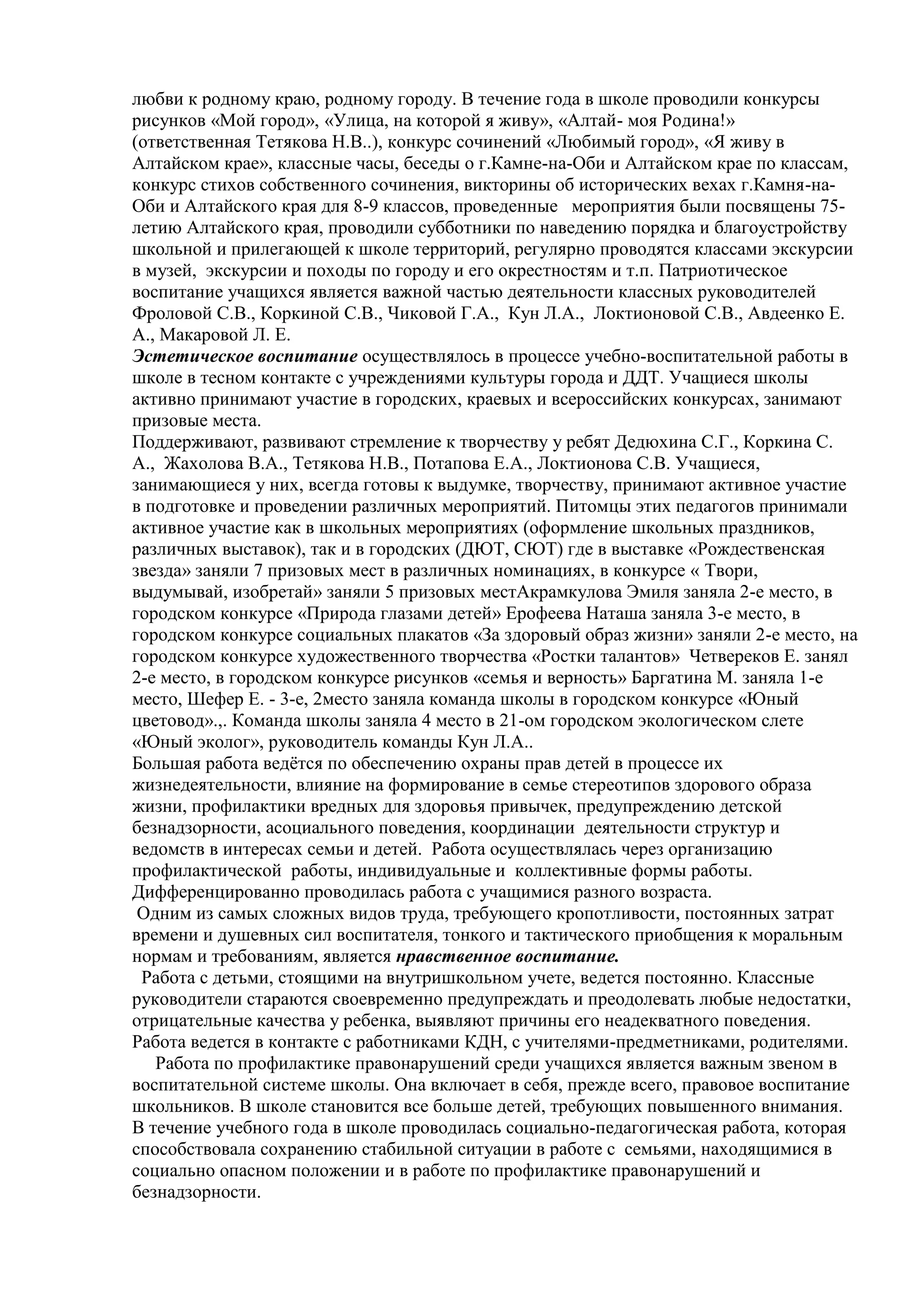 любви к родному краю, родному городу. В течение года в школе проводили конкурсы
рисунков «Мой город», «Улица, на которой я живу», «Алтай- моя Родина!»
(ответственная Тетякова Н.В..), конкурс сочинений «Любимый город», «Я живу в
Алтайском крае», классные часы, беседы о г.Камне-на-Оби и Алтайском крае по классам,
конкурс стихов собственного сочинения, викторины об исторических вехах г.Камня-на-
Оби и Алтайского края для 8-9 классов, проведенные мероприятия были посвящены 75-
летию Алтайского края, проводили субботники по наведению порядка и благоустройству
школьной и прилегающей к школе территорий, регулярно проводятся классами экскурсии
в музей, экскурсии и походы по городу и его окрестностям и т.п. Патриотическое
воспитание учащихся является важной частью деятельности классных руководителей
Фроловой С.В., Коркиной С.В., Чиковой Г.А., Кун Л.А., Локтионовой С.В., Авдеенко Е.
А., Макаровой Л. Е.
Эстетическое воспитание осуществлялось в процессе учебно-воспитательной работы в
школе в тесном контакте с учреждениями культуры города и ДДТ. Учащиеся школы
активно принимают участие в городских, краевых и всероссийских конкурсах, занимают
призовые места.
Поддерживают, развивают стремление к творчеству у ребят Дедюхина С.Г., Коркина С.
А., Жахолова В.А., Тетякова Н.В., Потапова Е.А., Локтионова С.В. Учащиеся,
занимающиеся у них, всегда готовы к выдумке, творчеству, принимают активное участие
в подготовке и проведении различных мероприятий. Питомцы этих педагогов принимали
активное участие как в школьных мероприятиях (оформление школьных праздников,
различных выставок), так и в городских (ДЮТ, СЮТ) где в выставке «Рождественская
звезда» заняли 7 призовых мест в различных номинациях, в конкурсе « Твори,
выдумывай, изобретай» заняли 5 призовых местАкрамкулова Эмиля заняла 2-е место, в
городском конкурсе «Природа глазами детей» Ерофеева Наташа заняла 3-е место, в
городском конкурсе социальных плакатов «За здоровый образ жизни» заняли 2-е место, на
городском конкурсе художественного творчества «Ростки талантов» Четвереков Е. занял
2-е место, в городском конкурсе рисунков «семья и верность» Баргатина М. заняла 1-е
место, Шефер Е. - 3-е, 2место заняла команда школы в городском конкурсе «Юный
цветовод».,. Команда школы заняла 4 место в 21-ом городском экологическом слете
«Юный эколог», руководитель команды Кун Л.А..
Большая работа ведѐтся по обеспечению охраны прав детей в процессе их
жизнедеятельности, влияние на формирование в семье стереотипов здорового образа
жизни, профилактики вредных для здоровья привычек, предупреждению детской
безнадзорности, асоциального поведения, координации деятельности структур и
ведомств в интересах семьи и детей. Работа осуществлялась через организацию
профилактической работы, индивидуальные и коллективные формы работы.
Дифференцированно проводилась работа с учащимися разного возраста.
Одним из самых сложных видов труда, требующего кропотливости, постоянных затрат
времени и душевных сил воспитателя, тонкого и тактического приобщения к моральным
нормам и требованиям, является нравственное воспитание.
Работа с детьми, стоящими на внутришкольном учете, ведется постоянно. Классные
руководители стараются своевременно предупреждать и преодолевать любые недостатки,
отрицательные качества у ребенка, выявляют причины его неадекватного поведения.
Работа ведется в контакте с работниками КДН, с учителями-предметниками, родителями.
Работа по профилактике правонарушений среди учащихся является важным звеном в
воспитательной системе школы. Она включает в себя, прежде всего, правовое воспитание
школьников. В школе становится все больше детей, требующих повышенного внимания.
В течение учебного года в школе проводилась социально-педагогическая работа, которая
способствовала сохранению стабильной ситуации в работе с семьями, находящимися в
социально опасном положении и в работе по профилактике правонарушений и
безнадзорности.
 