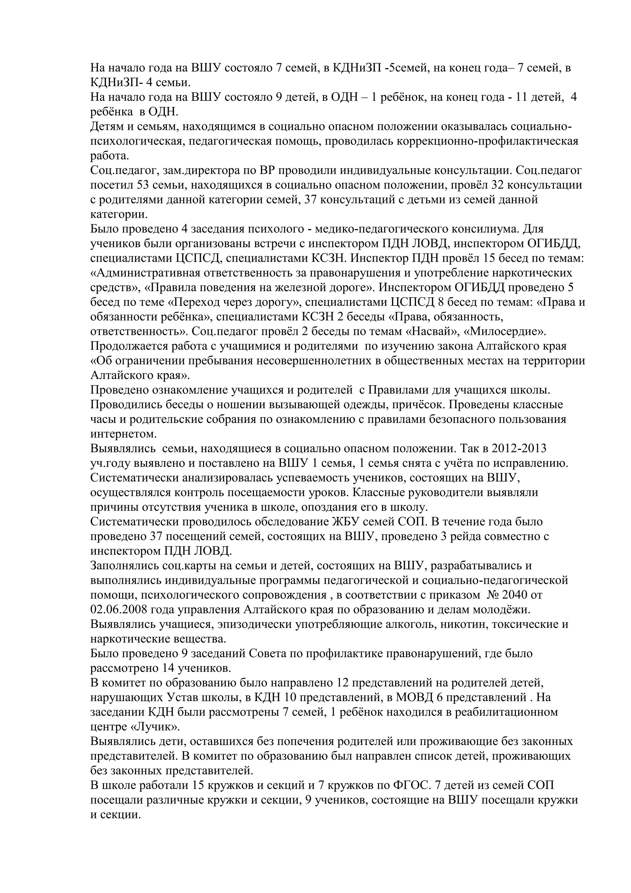 На начало года на ВШУ состояло 7 семей, в КДНиЗП -5семей, на конец года– 7 семей, в
КДНиЗП- 4 семьи.
На начало года на ВШУ состояло 9 детей, в ОДН – 1 ребѐнок, на конец года - 11 детей, 4
ребѐнка в ОДН.
Детям и семьям, находящимся в социально опасном положении оказывалась социально-
психологическая, педагогическая помощь, проводилась коррекционно-профилактическая
работа.
Соц.педагог, зам.директора по ВР проводили индивидуальные консультации. Соц.педагог
посетил 53 семьи, находящихся в социально опасном положении, провѐл 32 консультации
с родителями данной категории семей, 37 консультаций с детьми из семей данной
категории.
Было проведено 4 заседания психолого - медико-педагогического консилиума. Для
учеников были организованы встречи с инспектором ПДН ЛОВД, инспектором ОГИБДД,
специалистами ЦСПСД, специалистами КСЗН. Инспектор ПДН провѐл 15 бесед по темам:
«Административная ответственность за правонарушения и употребление наркотических
средств», «Правила поведения на железной дороге». Инспектором ОГИБДД проведено 5
бесед по теме «Переход через дорогу», специалистами ЦСПСД 8 бесед по темам: «Права и
обязанности ребѐнка», специалистами КСЗН 2 беседы «Права, обязанность,
ответственность». Соц.педагог провѐл 2 беседы по темам «Насвай», «Милосердие».
Продолжается работа с учащимися и родителями по изучению закона Алтайского края
«Об ограничении пребывания несовершеннолетних в общественных местах на территории
Алтайского края».
Проведено ознакомление учащихся и родителей с Правилами для учащихся школы.
Проводились беседы о ношении вызывающей одежды, причѐсок. Проведены классные
часы и родительские собрания по ознакомлению с правилами безопасного пользования
интернетом.
Выявлялись семьи, находящиеся в социально опасном положении. Так в 2012-2013
уч.году выявлено и поставлено на ВШУ 1 семья, 1 семья снята с учѐта по исправлению.
Систематически анализировалась успеваемость учеников, состоящих на ВШУ,
осуществлялся контроль посещаемости уроков. Классные руководители выявляли
причины отсутствия ученика в школе, опоздания его в школу.
Систематически проводилось обследование ЖБУ семей СОП. В течение года было
проведено 37 посещений семей, состоящих на ВШУ, проведено 3 рейда совместно с
инспектором ПДН ЛОВД.
Заполнялись соц.карты на семьи и детей, состоящих на ВШУ, разрабатывались и
выполнялись индивидуальные программы педагогической и социально-педагогической
помощи, психологического сопровождения , в соответствии с приказом № 2040 от
02.06.2008 года управления Алтайского края по образованию и делам молодѐжи.
Выявлялись учащиеся, эпизодически употребляющие алкоголь, никотин, токсические и
наркотические вещества.
Было проведено 9 заседаний Совета по профилактике правонарушений, где было
рассмотрено 14 учеников.
В комитет по образованию было направлено 12 представлений на родителей детей,
нарушающих Устав школы, в КДН 10 представлений, в МОВД 6 представлений . На
заседании КДН были рассмотрены 7 семей, 1 ребѐнок находился в реабилитационном
центре «Лучик».
Выявлялись дети, оставшихся без попечения родителей или проживающие без законных
представителей. В комитет по образованию был направлен список детей, проживающих
без законных представителей.
В школе работали 15 кружков и секций и 7 кружков по ФГОС. 7 детей из семей СОП
посещали различные кружки и секции, 9 учеников, состоящие на ВШУ посещали кружки
и секции.
 