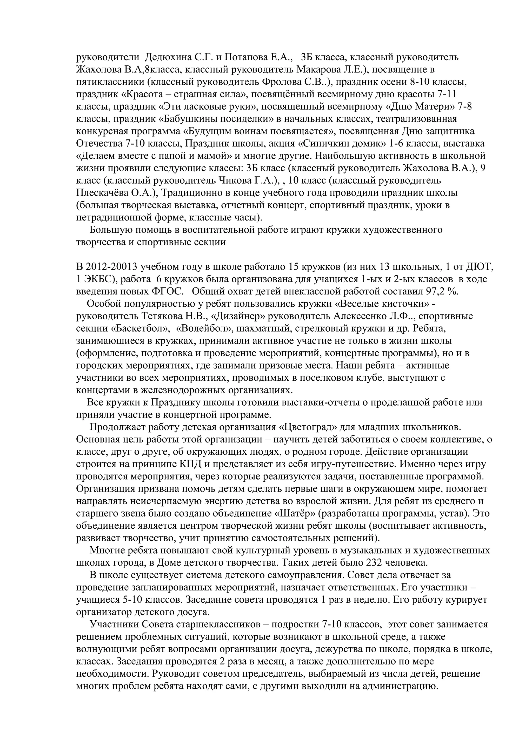 руководители Дедюхина С.Г. и Потапова Е.А., 3Б класса, классный руководитель
Жахолова В.А,8класса, классный руководитель Макарова Л.Е.), посвящение в
пятиклассники (классный руководитель Фролова С.В..), праздник осени 8-10 классы,
праздник «Красота – страшная сила», посвящѐнный всемирному дню красоты 7-11
классы, праздник «Эти ласковые руки», посвященный всемирному «Дню Матери» 7-8
классы, праздник «Бабушкины посиделки» в начальных классах, театрализованная
конкурсная программа «Будущим воинам посвящается», посвященная Дню защитника
Отечества 7-10 классы, Праздник школы, акция «Синичкин домик» 1-6 классы, выставка
«Делаем вместе с папой и мамой» и многие другие. Наибольшую активность в школьной
жизни проявили следующие классы: 3Б класс (классный руководитель Жахолова В.А.), 9
класс (классный руководитель Чикова Г.А.), , 10 класс (классный руководитель
Плескачѐва О.А.), Традиционно в конце учебного года проводили праздник школы
(большая творческая выставка, отчетный концерт, спортивный праздник, уроки в
нетрадиционной форме, классные часы).
Большую помощь в воспитательной работе играют кружки художественного
творчества и спортивные секции
В 2012-20013 учебном году в школе работало 15 кружков (из них 13 школьных, 1 от ДЮТ,
1 ЭКБС), работа 6 кружков была организована для учащихся 1-ых и 2-ых классов в ходе
введения новых ФГОС. Общий охват детей внеклассной работой составил 97,2 %.
Особой популярностью у ребят пользовались кружки «Веселые кисточки» -
руководитель Тетякова Н.В., «Дизайнер» руководитель Алексеенко Л.Ф.., спортивные
секции «Баскетбол», «Волейбол», шахматный, стрелковый кружки и др. Ребята,
занимающиеся в кружках, принимали активное участие не только в жизни школы
(оформление, подготовка и проведение мероприятий, концертные программы), но и в
городских мероприятиях, где занимали призовые места. Наши ребята – активные
участники во всех мероприятиях, проводимых в поселковом клубе, выступают с
концертами в железнодорожных организациях.
Все кружки к Празднику школы готовили выставки-отчеты о проделанной работе или
приняли участие в концертной программе.
Продолжает работу детская организация «Цветоград» для младших школьников.
Основная цель работы этой организации – научить детей заботиться о своем коллективе, о
классе, друг о друге, об окружающих людях, о родном городе. Действие организации
строится на принципе КПД и представляет из себя игру-путешествие. Именно через игру
проводятся мероприятия, через которые реализуются задачи, поставленные программой.
Организация призвана помочь детям сделать первые шаги в окружающем мире, помогает
направлять неисчерпаемую энергию детства во взрослой жизни. Для ребят из среднего и
старшего звена было создано объединение «Шатѐр» (разработаны программы, устав). Это
объединение является центром творческой жизни ребят школы (воспитывает активность,
развивает творчество, учит принятию самостоятельных решений).
Многие ребята повышают свой культурный уровень в музыкальных и художественных
школах города, в Доме детского творчества. Таких детей было 232 человека.
В школе существует система детского самоуправления. Совет дела отвечает за
проведение запланированных мероприятий, назначает ответственных. Его участники –
учащиеся 5-10 классов. Заседание совета проводятся 1 раз в неделю. Его работу курирует
организатор детского досуга.
Участники Совета старшеклассников – подростки 7-10 классов, этот совет занимается
решением проблемных ситуаций, которые возникают в школьной среде, а также
волнующими ребят вопросами организации досуга, дежурства по школе, порядка в школе,
классах. Заседания проводятся 2 раза в месяц, а также дополнительно по мере
необходимости. Руководит советом председатель, выбираемый из числа детей, решение
многих проблем ребята находят сами, с другими выходили на администрацию.
 