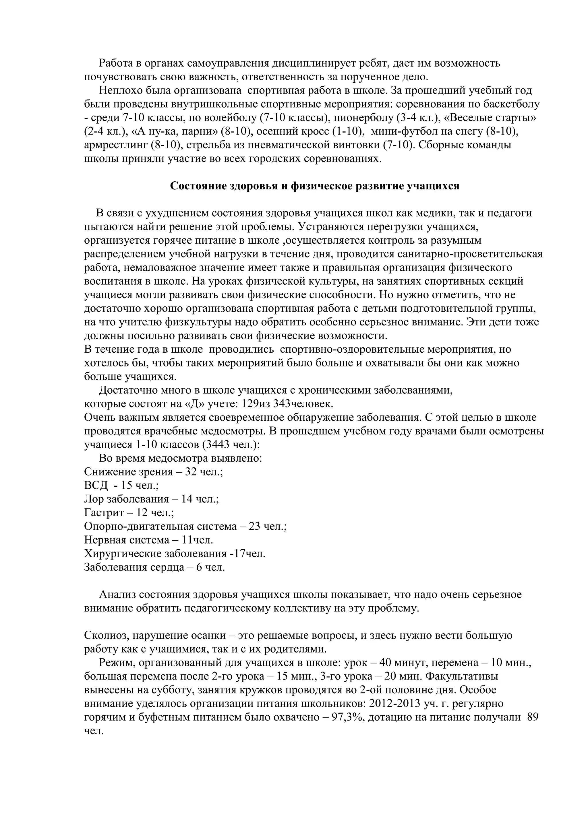 Работа в органах самоуправления дисциплинирует ребят, дает им возможность
почувствовать свою важность, ответственность за порученное дело.
Неплохо была организована спортивная работа в школе. За прошедший учебный год
были проведены внутришкольные спортивные мероприятия: соревнования по баскетболу
- среди 7-10 классы, по волейболу (7-10 классы), пионерболу (3-4 кл.), «Веселые старты»
(2-4 кл.), «А ну-ка, парни» (8-10), осенний кросс (1-10), мини-футбол на снегу (8-10),
армрестлинг (8-10), стрельба из пневматической винтовки (7-10). Сборные команды
школы приняли участие во всех городских соревнованиях.
Состояние здоровья и физическое развитие учащихся
В связи с ухудшением состояния здоровья учащихся школ как медики, так и педагоги
пытаются найти решение этой проблемы. Устраняются перегрузки учащихся,
организуется горячее питание в школе ,осуществляется контроль за разумным
распределением учебной нагрузки в течение дня, проводится санитарно-просветительская
работа, немаловажное значение имеет также и правильная организация физического
воспитания в школе. На уроках физической культуры, на занятиях спортивных секций
учащиеся могли развивать свои физические способности. Но нужно отметить, что не
достаточно хорошо организована спортивная работа с детьми подготовительной группы,
на что учителю физкультуры надо обратить особенно серьезное внимание. Эти дети тоже
должны посильно развивать свои физические возможности.
В течение года в школе проводились спортивно-оздоровительные мероприятия, но
хотелось бы, чтобы таких мероприятий было больше и охватывали бы они как можно
больше учащихся.
Достаточно много в школе учащихся с хроническими заболеваниями,
которые состоят на «Д» учете: 129из 343человек.
Очень важным является своевременное обнаружение заболевания. С этой целью в школе
проводятся врачебные медосмотры. В прошедшем учебном году врачами были осмотрены
учащиеся 1-10 классов (3443 чел.):
Во время медосмотра выявлено:
Снижение зрения – 32 чел.;
ВСД - 15 чел.;
Лор заболевания – 14 чел.;
Гастрит – 12 чел.;
Опорно-двигательная система – 23 чел.;
Нервная система – 11чел.
Хирургические заболевания -17чел.
Заболевания сердца – 6 чел.
Анализ состояния здоровья учащихся школы показывает, что надо очень серьезное
внимание обратить педагогическому коллективу на эту проблему.
Сколиоз, нарушение осанки – это решаемые вопросы, и здесь нужно вести большую
работу как с учащимися, так и с их родителями.
Режим, организованный для учащихся в школе: урок – 40 минут, перемена – 10 мин.,
большая перемена после 2-го урока – 15 мин., 3-го урока – 20 мин. Факультативы
вынесены на субботу, занятия кружков проводятся во 2-ой половине дня. Особое
внимание уделялось организации питания школьников: 2012-2013 уч. г. регулярно
горячим и буфетным питанием было охвачено – 97,3%, дотацию на питание получали 89
чел.
 