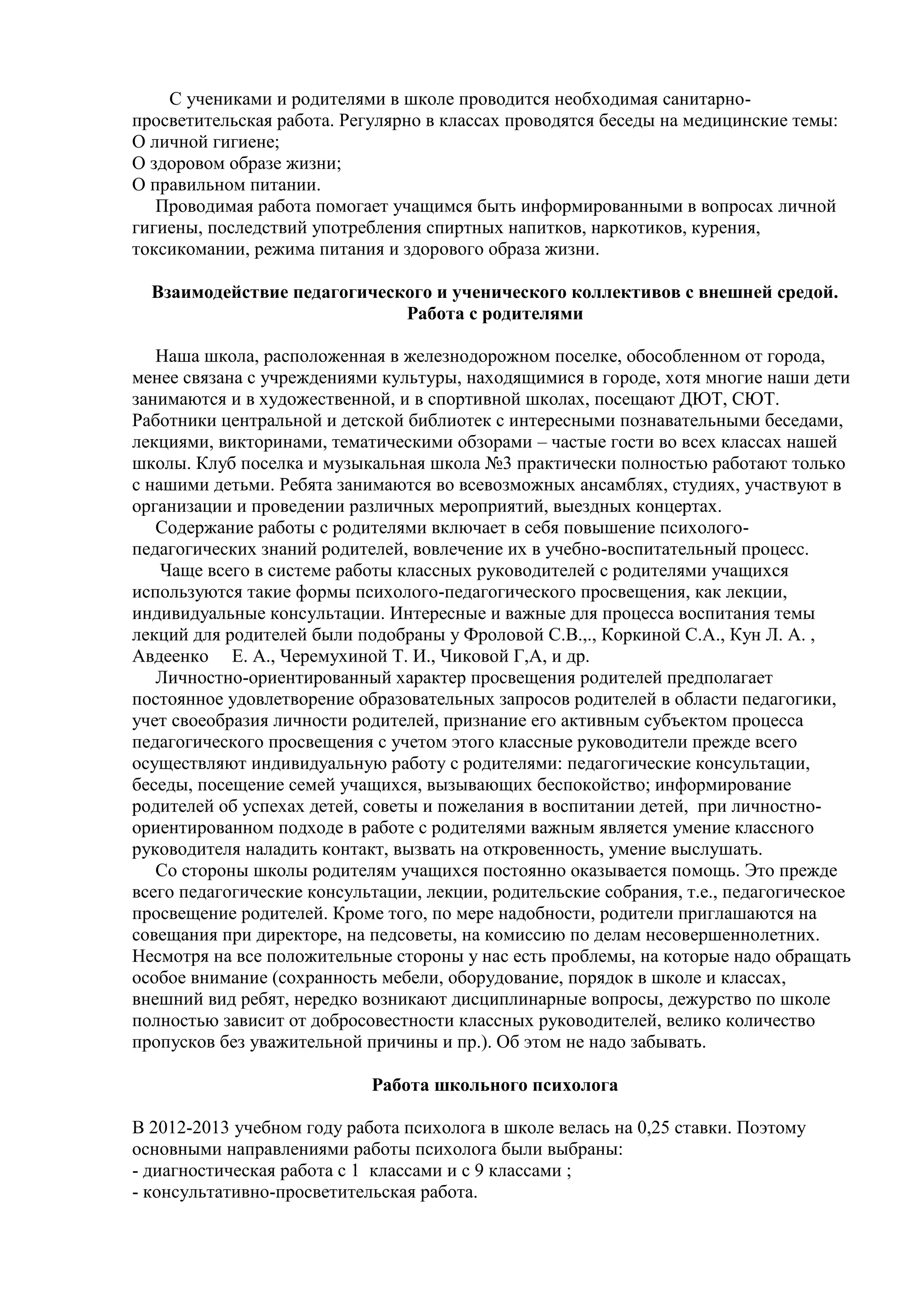 С учениками и родителями в школе проводится необходимая санитарно-
просветительская работа. Регулярно в классах проводятся беседы на медицинские темы:
О личной гигиене;
О здоровом образе жизни;
О правильном питании.
Проводимая работа помогает учащимся быть информированными в вопросах личной
гигиены, последствий употребления спиртных напитков, наркотиков, курения,
токсикомании, режима питания и здорового образа жизни.
Взаимодействие педагогического и ученического коллективов с внешней средой.
Работа с родителями
Наша школа, расположенная в железнодорожном поселке, обособленном от города,
менее связана с учреждениями культуры, находящимися в городе, хотя многие наши дети
занимаются и в художественной, и в спортивной школах, посещают ДЮТ, СЮТ.
Работники центральной и детской библиотек с интересными познавательными беседами,
лекциями, викторинами, тематическими обзорами – частые гости во всех классах нашей
школы. Клуб поселка и музыкальная школа №3 практически полностью работают только
с нашими детьми. Ребята занимаются во всевозможных ансамблях, студиях, участвуют в
организации и проведении различных мероприятий, выездных концертах.
Содержание работы с родителями включает в себя повышение психолого-
педагогических знаний родителей, вовлечение их в учебно-воспитательный процесс.
Чаще всего в системе работы классных руководителей с родителями учащихся
используются такие формы психолого-педагогического просвещения, как лекции,
индивидуальные консультации. Интересные и важные для процесса воспитания темы
лекций для родителей были подобраны у Фроловой С.В.,., Коркиной С.А., Кун Л. А. ,
Авдеенко Е. А., Черемухиной Т. И., Чиковой Г,А, и др.
Личностно-ориентированный характер просвещения родителей предполагает
постоянное удовлетворение образовательных запросов родителей в области педагогики,
учет своеобразия личности родителей, признание его активным субъектом процесса
педагогического просвещения с учетом этого классные руководители прежде всего
осуществляют индивидуальную работу с родителями: педагогические консультации,
беседы, посещение семей учащихся, вызывающих беспокойство; информирование
родителей об успехах детей, советы и пожелания в воспитании детей, при личностно-
ориентированном подходе в работе с родителями важным является умение классного
руководителя наладить контакт, вызвать на откровенность, умение выслушать.
Со стороны школы родителям учащихся постоянно оказывается помощь. Это прежде
всего педагогические консультации, лекции, родительские собрания, т.е., педагогическое
просвещение родителей. Кроме того, по мере надобности, родители приглашаются на
совещания при директоре, на педсоветы, на комиссию по делам несовершеннолетних.
Несмотря на все положительные стороны у нас есть проблемы, на которые надо обращать
особое внимание (сохранность мебели, оборудование, порядок в школе и классах,
внешний вид ребят, нередко возникают дисциплинарные вопросы, дежурство по школе
полностью зависит от добросовестности классных руководителей, велико количество
пропусков без уважительной причины и пр.). Об этом не надо забывать.
Работа школьного психолога
В 2012-2013 учебном году работа психолога в школе велась на 0,25 ставки. Поэтому
основными направлениями работы психолога были выбраны:
- диагностическая работа с 1 классами и с 9 классами ;
- консультативно-просветительская работа.
 