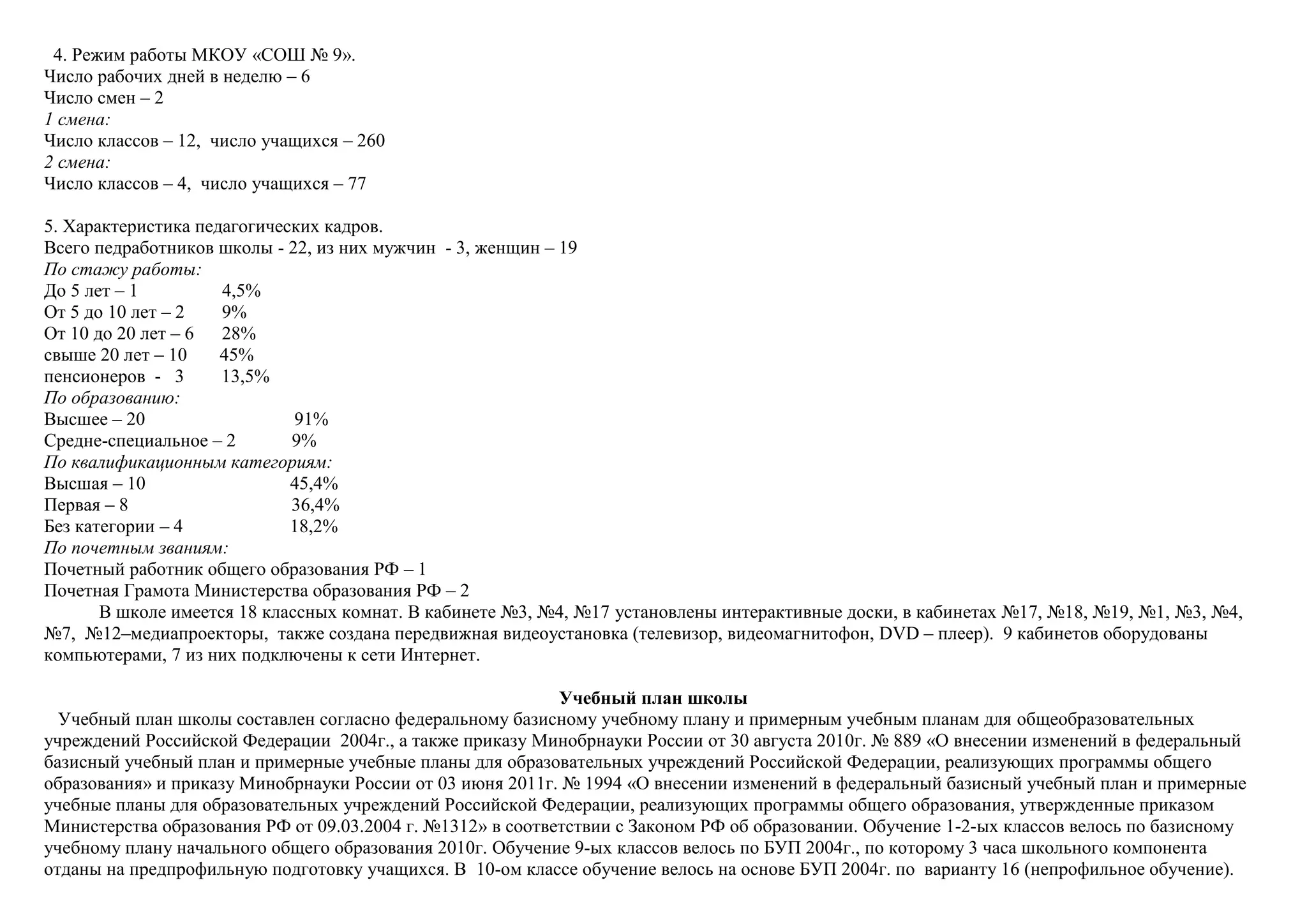 4. Режим работы МКОУ «СОШ № 9».
Число рабочих дней в неделю – 6
Число смен – 2
1 смена:
Число классов – 12, число учащихся – 260
2 смена:
Число классов – 4, число учащихся – 77
5. Характеристика педагогических кадров.
Всего педработников школы - 22, из них мужчин - 3, женщин – 19
По стажу работы:
До 5 лет – 1 4,5%
От 5 до 10 лет – 2 9%
От 10 до 20 лет – 6 28%
свыше 20 лет – 10 45%
пенсионеров - 3 13,5%
По образованию:
Высшее – 20 91%
Средне-специальное – 2 9%
По квалификационным категориям:
Высшая – 10 45,4%
Первая – 8 36,4%
Без категории – 4 18,2%
По почетным званиям:
Почетный работник общего образования РФ – 1
Почетная Грамота Министерства образования РФ – 2
В школе имеется 18 классных комнат. В кабинете №3, №4, №17 установлены интерактивные доски, в кабинетах №17, №18, №19, №1, №3, №4,
№7, №12–медиапроекторы, также создана передвижная видеоустановка (телевизор, видеомагнитофон, DVD – плеер). 9 кабинетов оборудованы
компьютерами, 7 из них подключены к сети Интернет.
Учебный план школы
Учебный план школы составлен согласно федеральному базисному учебному плану и примерным учебным планам для общеобразовательных
учреждений Российской Федерации 2004г., а также приказу Минобрнауки России от 30 августа 2010г. № 889 «О внесении изменений в федеральный
базисный учебный план и примерные учебные планы для образовательных учреждений Российской Федерации, реализующих программы общего
образования» и приказу Минобрнауки России от 03 июня 2011г. № 1994 «О внесении изменений в федеральный базисный учебный план и примерные
учебные планы для образовательных учреждений Российской Федерации, реализующих программы общего образования, утвержденные приказом
Министерства образования РФ от 09.03.2004 г. №1312» в соответствии с Законом РФ об образовании. Обучение 1-2-ых классов велось по базисному
учебному плану начального общего образования 2010г. Обучение 9-ых классов велось по БУП 2004г., по которому 3 часа школьного компонента
отданы на предпрофильную подготовку учащихся. В 10-ом классе обучение велось на основе БУП 2004г. по варианту 16 (непрофильное обучение).
 