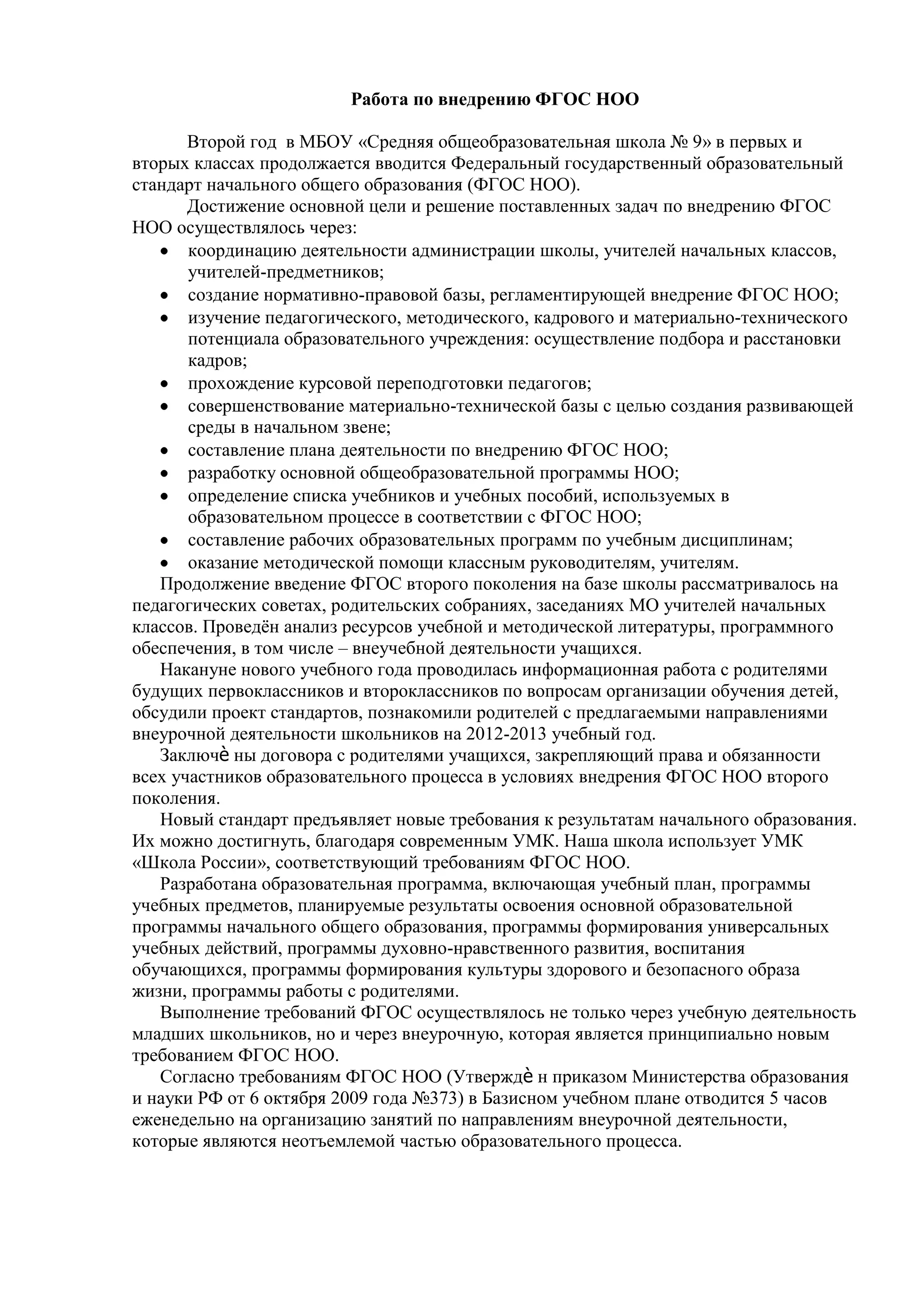 Работа по внедрению ФГОС НОО
Второй год в МБОУ «Средняя общеобразовательная школа № 9» в первых и
вторых классах продолжается вводится Федеральный государственный образовательный
стандарт начального общего образования (ФГОС НОО).
Достижение основной цели и решение поставленных задач по внедрению ФГОС
НОО осуществлялось через:
координацию деятельности администрации школы, учителей начальных классов,
учителей-предметников;
создание нормативно-правовой базы, регламентирующей внедрение ФГОС НОО;
изучение педагогического, методического, кадрового и материально-технического
потенциала образовательного учреждения: осуществление подбора и расстановки
кадров;
прохождение курсовой переподготовки педагогов;
совершенствование материально-технической базы с целью создания развивающей
среды в начальном звене;
составление плана деятельности по внедрению ФГОС НОО;
разработку основной общеобразовательной программы НОО;
определение списка учебников и учебных пособий, используемых в
образовательном процессе в соответствии с ФГОС НОО;
составление рабочих образовательных программ по учебным дисциплинам;
оказание методической помощи классным руководителям, учителям.
Продолжение введение ФГОС второго поколения на базе школы рассматривалось на
педагогических советах, родительских собраниях, заседаниях МО учителей начальных
классов. Проведѐн анализ ресурсов учебной и методической литературы, программного
обеспечения, в том числе – внеучебной деятельности учащихся.
Накануне нового учебного года проводилась информационная работа с родителями
будущих первоклассников и второклассников по вопросам организации обучения детей,
обсудили проект стандартов, познакомили родителей с предлагаемыми направлениями
внеурочной деятельности школьников на 2012-2013 учебный год.
Заключѐ ны договора с родителями учащихся, закрепляющий права и обязанности
всех участников образовательного процесса в условиях внедрения ФГОС НОО второго
поколения.
Новый стандарт предъявляет новые требования к результатам начального образования.
Их можно достигнуть, благодаря современным УМК. Наша школа использует УМК
«Школа России», соответствующий требованиям ФГОС НОО.
Разработана образовательная программа, включающая учебный план, программы
учебных предметов, планируемые результаты освоения основной образовательной
программы начального общего образования, программы формирования универсальных
учебных действий, программы духовно-нравственного развития, воспитания
обучающихся, программы формирования культуры здорового и безопасного образа
жизни, программы работы с родителями.
Выполнение требований ФГОС осуществлялось не только через учебную деятельность
младших школьников, но и через внеурочную, которая является принципиально новым
требованием ФГОС НОО.
Согласно требованиям ФГОС НОО (Утверждѐ н приказом Министерства образования
и науки РФ от 6 октября 2009 года №373) в Базисном учебном плане отводится 5 часов
еженедельно на организацию занятий по направлениям внеурочной деятельности,
которые являются неотъемлемой частью образовательного процесса.
 