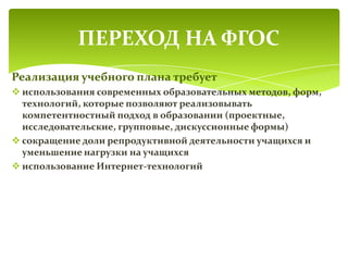 Реализация учебного плана требует
 использования современных образовательных методов, форм,
технологий, которые позволяют реализовывать
компетентностный подход в образовании (проектные,
исследовательские, групповые, дискуссионные формы)
 сокращение доли репродуктивной деятельности учащихся и
уменьшение нагрузки на учащихся
 использование Интернет-технологий
ПЕРЕХОД НА ФГОС
 